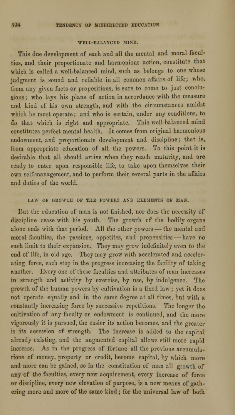 •WELL-BALANCED MIND. This due development of each and all the mental and moral facul- ties, and their proportionate and harmonious action, constitute that which is called a well-balanced mind, such as belongs to one whose judgment is sound and reliable in all common affairs of life; who, from any given facts or propositions, is sure to come to just conclu- sions ; who lays his plans of action in accordance with the measure and kind of his own strength, and with the circumstances amidst which he must operate; and who is certain, under any conditions, to do that which is right and appropriate. This well-balanced mind constitutes perfect mental health. It comes from original harmonious endowment, and proportionate development and discipline; that is, from appropriate education of all the powers. To this point it is desirable that all should arrive when they reach maturity, and are ready to enter upon responsible life, to take upon themselves their own self-management, and to perform their several parts in the affairs and duties of the world. LAW OF GROWTH OF TIIE POWERS AND ELEMENTS OF MAN. But the education of man is not finished, nor does the necessity of discipline cease with his youth. The growth of the bodily organs alone ends with that period. All the other powers — the mental and moral faculties, the passions, appetites, and propensities — have no such limit to their expansion. They may grow indefinitely even to the end of life, in old age. They may grow with accelerated and acceler- ating force, each step in the progress increasing the facility of taking another. Every one of these faculties and attributes of man increases in strength and activity by exercise, by use, by indulgence. The growth of the human powers by cultivation is a fixed law; yet it does not operate equally and in the same degree at all times, but with a constantly increasing force by successive repetitions. The longer the cultivation of any faculty or endowment is continued, and the more vigorously it is pursued, the easier its action becomes, and the greater is its accession of strength. The increase is added to the capital already existing, and the augmented capital allows still more rapid increase. As in the progress of fortune all the previous accumula- tions of money, property or credit, become capital, by which more and more can be gained, so in the constitution of man all growth of any of the faculties, every new acquirement, every increase of force or discipline, every new elevation of purpose, is a new means of gath- ering more and more of the same kind; for the universal law of both