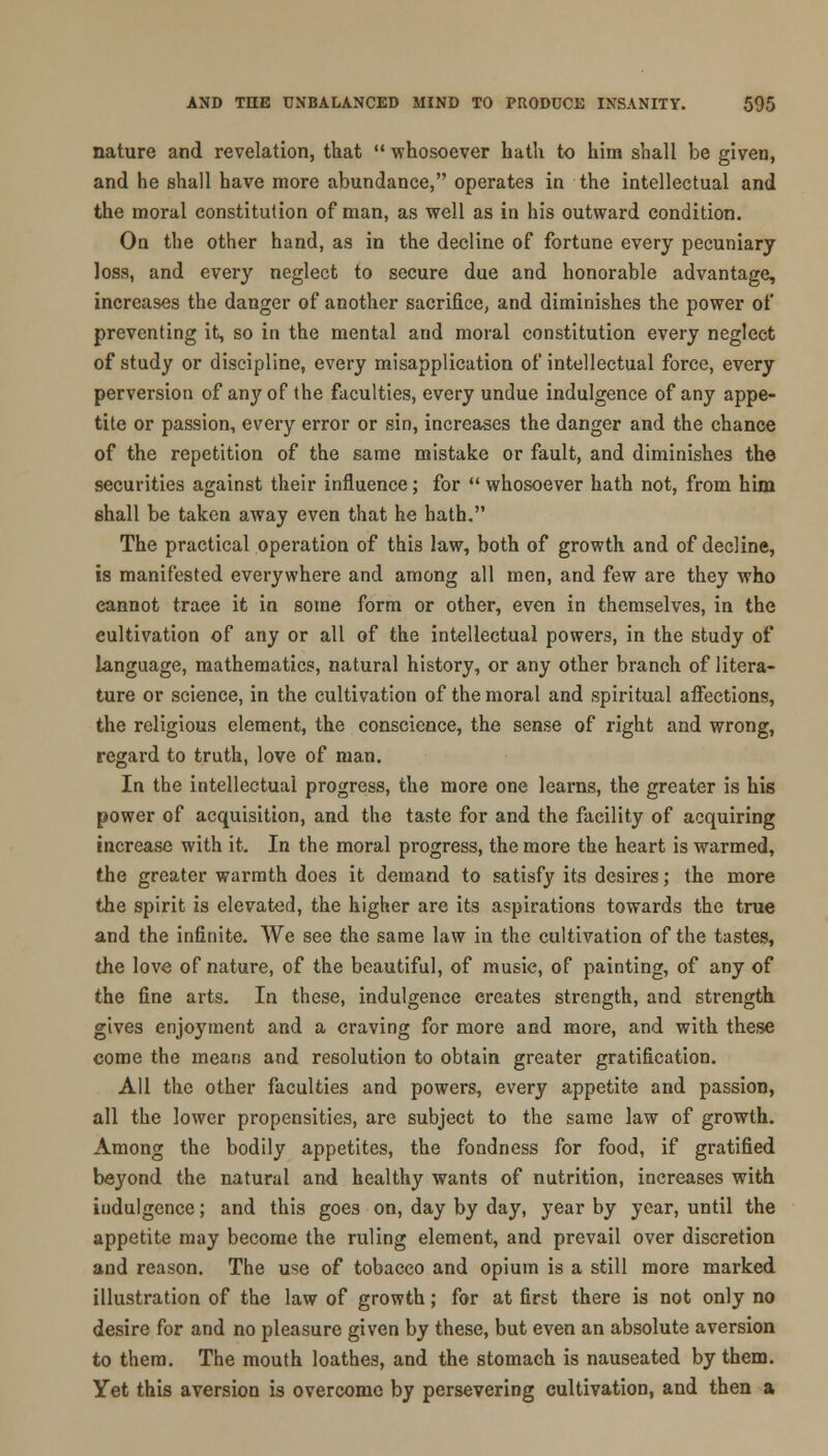 nature and revelation, that  whosoever hath to him shall be given, and he shall have more abundance, operates in the intellectual and the moral constitution of man, as well as in his outward condition. On the other hand, as in the decline of fortune every pecuniary loss, and every neglect to secure due and honorable advantage, increases the danger of another sacrifice, and diminishes the power of preventing it, so in the mental and moral constitution every neglect of study or discipline, every misapplication of intellectual force, every perversion of any of the faculties, every undue indulgence of any appe- tite or passion, every error or sin, increases the danger and the chance of the repetition of the same mistake or fault, and diminishes the securities against their influence; for  whosoever hath not, from him shall be taken away even that he hath. The practical operation of this law, both of growth and of decline, is manifested everywhere and among all men, and few are they who cannot trace it in some form or other, even in themselves, in the cultivation of any or all of the intellectual powers, in the study of language, mathematics, natural history, or any other branch of litera- ture or science, in the cultivation of the moral and spiritual affections, the religious element, the conscience, the sense of right and wrong, regard to truth, love of man. In the intellectual progress, the more one learns, the greater is his power of acquisition, and the taste for and the facility of acquiring increase with it. In the moral progress, the more the heart is warmed, the greater warmth does it demand to satisfy its desires; the more the spirit is elevated, the higher are its aspirations towards the true and the infinite. We see the same law in the cultivation of the tastes, the love of nature, of the beautiful, of music, of painting, of any of the fine arts. In these, indulgence creates strength, and strength gives enjoyment and a craving for more and more, and with these come the means and resolution to obtain greater gratification. All the other faculties and powers, every appetite and passion, all the lower propensities, are subject to the same law of growth. Among the bodily appetites, the fondness for food, if gratified beyond the natural and healthy wants of nutrition, increases with indulgence; and this goes on, day by day, year by year, until the appetite may become the ruling element, and prevail over discretion and reason. The use of tobacco and opium is a still more marked illustration of the law of growth; for at first there is not only no desire for and no pleasure given by these, but even an absolute aversion to them. The mouth loathes, and the stomach is nauseated by them. Yet this aversion is overcome by persevering cultivation, and then a