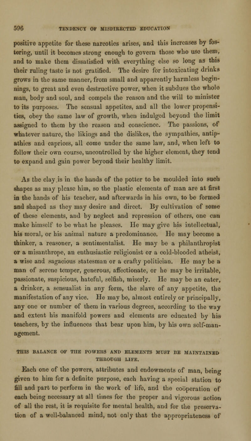 positive appetite for these narcotics arises, and this increases by fos- tering, until it becomes strong enough to govern those who use them, and to make them dissatisfied with everything else so long as this their ruling taste is not gratified. The desire for intoxicating drinks grows in the same manner, from small and apparently harmless begin- nings, to great and even destructive power, when it subdues the whole man, body and soul, and compels the reason and the will to minister to its purposes. The sensual appetites, and all the lower propensi- ties, obey the same law of growth, when indulged beyond the limit assigned to them by the reason and conscience. The passions, of whatever nature, the likings and the dislikes, the sympathies, antip- athies and caprices, all come under the same law, and, when left to follow their own course, uncontrolled by the higher element, they tend to expand and gain power beyond their healthy limit. As the clay .is in the hands of the potter to be moulded into such shapes as may please him, so the plastic elements of man are at first in the hands of his teacher, and afterwards in his own, to be formed and shaped as they may desire and direct. By cultivation of some of these elements, and by neglect and repression of others, one can make himself to be what he pleases. He may give his intellectual, his moral, or his animal nature a predominance. He may become a thinker, a reasoner, a sentimentalist. He may be a philanthropist or a misanthrope, an enthusiastic religionist or a cold-blooded atheist, a wise and sagacious statesman or a crafty politician. He may be a man of serene temper, generous, affectionate, or he may be irritable, passionate, suspicious, hateful, selfish, miserly. He may be an eater, a drinker, a sensualist in any form, the slave of any appetite, the manifestation of any vice. He may be, almost entirely or principally, any one or number of them in various degrees, according to the way and extent his manifold powers and elements are educated by his teachers, by the influences that bear upon him, by his own self-man- agement. THIS BALANCE OP THE POWERS AND ELEMENTS MUST BE MAINTAINED THROUGH LIFE. Each one of the powers, attributes and endowments of man, being given to him for a definite purpose, each having a special station to fill and part to perform in the work of life, and the cooperation of each being necessary at all times for the proper and vigorous action of all the rest, it is requisite for mental health, and for the preserva- tion of a well-balanced mind, not only that the appropriateness of