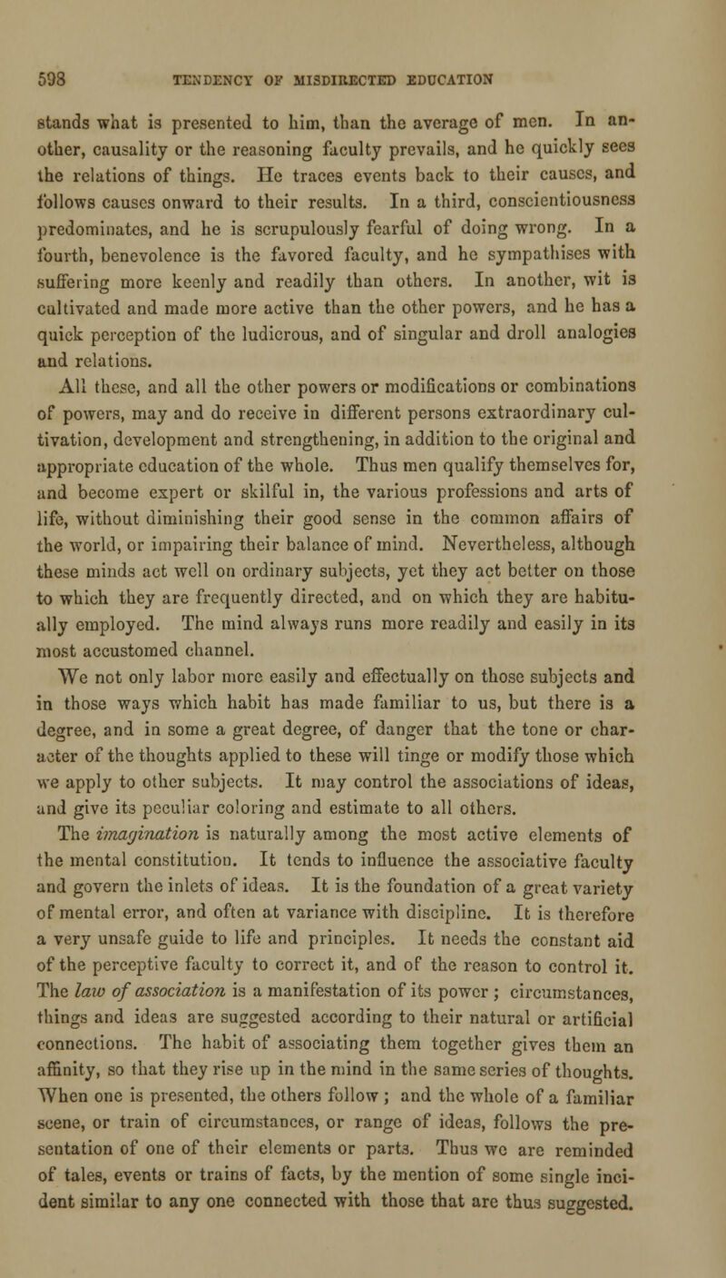 stands what is presented to him, than the average of men. In an- other, causality or the reasoning faculty prevails, and he quickly sees the relations of things. He traces events back to their causes, and follows causes onward to their results. In a third, conscientiousness predominates, and he is scrupulously fearful of doing wrong. In a fourth, benevolence is the favored faculty, and he sympathises with suffering more keenly and readily than others. In another, wit is cultivated and made more active than the other powers, and he has a quick perception of the ludicrous, and of singular and droll analogies and relations. All these, and all the other powers or modifications or combinations of powers, may and do receive in different persons extraordinary cul- tivation, development and strengthening, in addition to the original and appropriate education of the whole. Thus men qualify themselves for, and become expert or skilful in, the various professions and arts of life, without diminishing their good sense in the common affairs of the world, or impairing their balance of mind. Nevertheless, although these minds act well on ordinary subjects, yet they act better on those to which they are frequently directed, and on which they are habitu- ally employed. The mind always runs more readily and easily in its most accustomed channel. We not only labor more easily and effectually on those subjects and in those ways which habit has made familiar to us, but there is a degree, and in some a great degree, of danger that the tone or char- acter of the thoughts applied to these will tinge or modify those which we apply to other subjects. It may control the associations of ideas, and give its peculiar coloring and estimate to all others. The imagination is naturally among the most active elements of the mental constitution. It tends to influence the associative faculty and govern the inlets of ideas. It is the foundation of a great variety of mental error, and often at variance with discipline. It is therefore a very unsafe guide to life and principles. It needs the constant aid of the perceptive faculty to correct it, and of the reason to control it. The law of association is a manifestation of its power ; circumstances, things and ideas are suggested according to their natural or artificial connections. The habit of associating them together gives them an affinity, so that they rise up in the mind in the same scries of thoughts. When one is presented, the others follow ; and the whole of a familiar scene, or train of circumstances, or range of ideas, follows the pre- sentation of one of their elements or part3. Thus wo are reminded of tales, events or trains of facts, by the mention of some single inci- dent similar to any one connected with those that arc thus suggested.