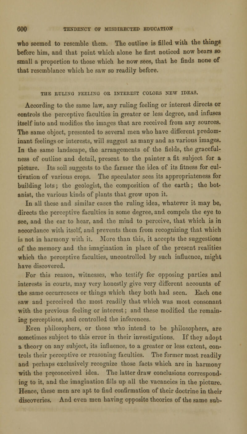 who seemed to resemble them. The outline is filled with the thinga before him, and that point which alone he first noticed now bears so small a proportion to those which he now sees, that he finds none of that resemblance which he saw so readily before. THE RULING FEELINO OR INTEREST COLORS NEW IDEAS. According to the same law, any ruling feeling or interest directs or controls the perceptive faculties in greater or less degree, and infuses itself into and modifies the images that are received from any sources. The same object, presented to several men who have different predom- inant feelings or interests, will suggest as many and as various images. In the same landscape, the arrangements of the fields, the graceful- ness of outline and detail, present to the painter a fit subject for a picture. Its soil suggests to the farmer the idea of its fitness for cul- tivation of various crops. The speculator sees its appropriateness for building lots; the geologist, the composition of the earth; the bot- anist, the various kinds of plants that grow upon it. In all these and similar cases the ruling idea, whatever it may be, directs the perceptive faculties in some degree, and compels the eye to see, and the ear to hear, and the mind to perceive, that which is in accordance with itself, and prevents them from recognizing that which is not in harmony with it. More than this, it accepts the suggestions of the memory and the imagination in place of the present realities which the perceptive faculties, uncontrolled by such influence, might have discovered. For this reason, witnesses, who testify for opposing parties and interests in courts, may very honestly give very different accounts of the same occurrences or things which they both had seen. Each one saw and perceived the most readily that which was most consonant with the previous feeling or interest; and these modified the remain- ing perceptions, and controlled the inferences. Even philosophers, or those who intend to be philosophers, are sometimes subject to this error in their investigations. If they adopt a theory on any subject, its influence, to a greater or less extent, con- trols their perceptive or reasoning faculties. The former most readily and perhaps exclusively recognize those facts which are in harmony with the preconceived idea. The latter draw conclusions correspond- ing to it, and the imagination fills up all the vacancies in the picture. Hence, these men are apt to find confirmation of their doctrine in their discoveries. And even men having opposite theories of the same sub-