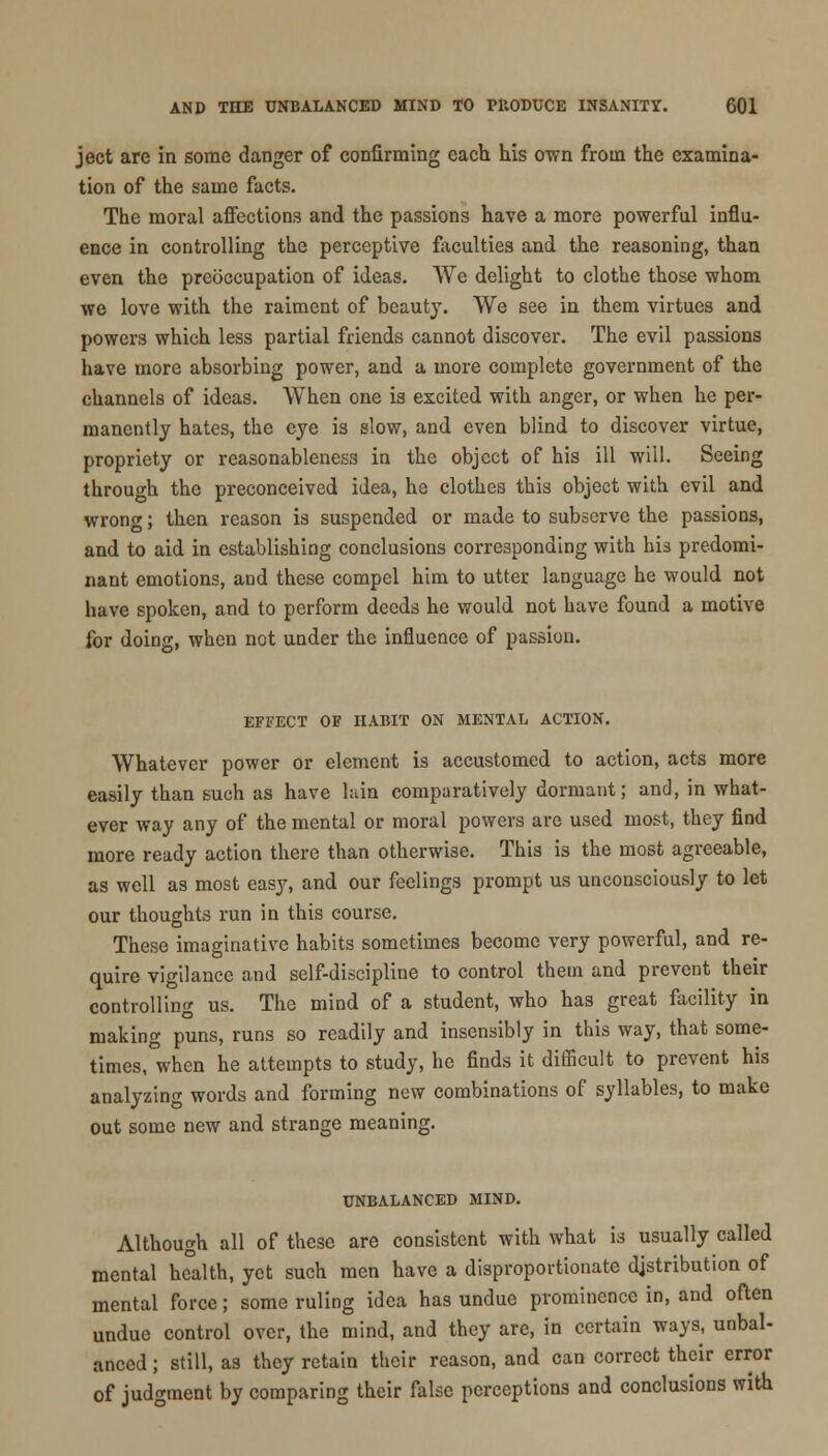 ject are in some danger of confirming each his own from the examina- tion of the same facts. The moral affections and the passions have a more powerful influ- ence in controlling the perceptive faculties and the reasoning, than even the preoccupation of ideas. We delight to clothe those whom we love with the raiment of beauty. We see in them virtues and powers which less partial friends cannot discover. The evil passions have more absorbing power, and a more complete government of the channels of ideas. When one is excited with anger, or when he per- manently hates, the eye is slow, and even blind to discover virtue, propriety or reasonableness in the object of his ill will. Seeing through the preconceived idea, he clothes this object with evil and wron<*; then reason is suspended or made to subserve the passions, and to aid in establishing conclusions corresponding with his predomi- nant emotions, and these compel him to utter language he would not have spoken, and to perform deeds he would not have found a motive for doing, when not under the influence of passion. EFFECT OF HABIT ON MENTAL ACTION. Whatever power or element is accustomed to action, acts more easily than such as have l:dn comparatively dormant; and, in what- ever way any of the mental or moral powers arc used most, they find more ready action there than otherwise. This is the most agreeable, as well as most easy, and our feelings prompt us unconsciously to let our thoughts run in this course. These imaginative habits sometimes become very powerful, and re- quire vigilance and self-discipline to control them and prevent their controlling us. The mind of a student, who has great facility in making puns, runs so readily and insensibly in this way, that some- times, when he attempts to study, he finds it difficult to prevent his analyzing words and forming new combinations of syllables, to make out some new and strange meaning. UNBALANCED MIND. Although all of these are consistent with what is usually called mental health, yet such men have a disproportionate distribution of mental force; some ruling idea has undue prominence in, and often undue control over, the mind, and they are, in certain ways, unbal- anced ; still, as they retain their reason, and can correct their error of judgment by comparing their false perceptions and conclusions with