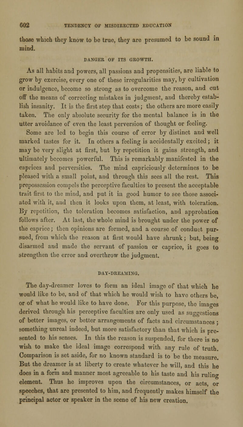 those which they know to be true, they are presumed to be sound in mind. DANGER OF ITS GROWTH. As all habits and powers, all passions and propensities, are liable to grow by exercise, every one of these irregularities may, by cultivation or indulgence, become so strong as to overcome the reason, and cut oil the means of correcting mistakes in judgment, and thereby estab- lish insanity. It is the first step that costs; the others are more easily taken. The only absolute security for the mental balance is in the utter avoidance of even the least perversion of thought or feeling. Some are led to begin this course of error by distinct and well marked tastes for it. In others a feeling is accidentally excited; it may be very slight at first, but by repetition it gains strength, and ultimately becomes powerful. This is remarkably manifested in the caprices and perversities. The mind capriciously determines to be pleased with a small point, and through this sees all the rest. This prepossession compels the perceptive faculties to present the acceptable trait first to the mind, and put it in good humor to see those associ- ated with it, and then it looks upon them, at least, with toleration. By repetition, the toleration becomes satisfaction, and approbation follows after. At last, the whole mind is brought under the power of the caprice; then opinions are formed, and a course of conduct pur- sued, from which the reason at first would have shrunk; but, being disarmed and made the servant of passion or caprice, it goes to strengthen the error and overthrow the judgment. DAY-DREAMING. The day-dreamer love3 to form an ideal image of that which he would like to be, and of that which he would wish to have others be or of what he would like to have done. For this purpose, the images derived through his perceptive faculties are only used as su^o-estions of better images, or better arrangements of facts and circumstances ; something unreal indeed, but more satisfactory than that which is pre- sented to his senses. In this the reason is suspended, for there is no wish to make the ideal image correspond with any rule of truth. Comparison is set aside, for no known standard is to be the measure. But the dreamer is at liberty to create whatever he will, and this he does in a form and manner most agreeable to his taste and his ruling element. Thus he improves upon the circumstances, or acts, or speeches, that are presented to him, and frequently makes himself the principal actor or speaker in the scene of his new creation.