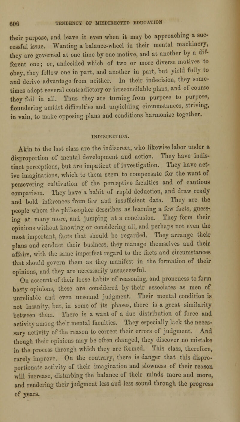 their purpose, and leave it even when it may be approaching a suc- cessful issue. Wanting a balance-wheel in their mental machinery, they are governed at one time by one motive, and at another by a dif- ferent one; or, undecided which of two or more diverse motives to obey, they follow one in part, and another in part, but yield fully to and derive advantage from neither. In their indecision, they some- times adopt several contradictory or irreconcilable plans, and of course they fail in all. Thus they are turning from purpose to purpose, floundering amidst difficulties and unyielding circumstances, striving, in vain, to make opposing plans and conditions harmonize together. INDISCRETION. Akin to the last class are the indiscreet, who likewise labor under a disproportion of mental development and action. They have indis- tinct perceptions, but are impatient of investigation. They have act- ive imaginations, which to them seem to compensate for the want of persevering cultivation of the perceptive faculties and of cautious comparison. They have a habit of rapid deduction, and draw ready and bold inferences from few and insufficient data. They are the people whom the philosopher describes as learning a few facts, guess- ing at many more, and jumping at a conclusion. They form their opinions without knowing or considering all, and perhaps not even the most important, facts that should be regarded. They arrange their plans and conduct their business, they manage themselves and their affairs, with the same imperfect regard to the facts and circumstances that should govern them as they manifest in the formation of their opinions, and they are necessarily unsuccessful. On account of their loose habits of reasoning, and proneness to form hasty opinions, these are considered by their associates as men of unreliable and even unsound judgment. Their mental condition is not insanity, but, in some of its phases, there is a great similarity between them. There is a want of a due distribution of force and activity among their mental faculties. They especially lack the neces- sary activity of the reason to correct their errors of judgment. And though their opinions may be often changed, they discover no mistake in the process through which they are formed. This class, therefore, rarelv improve. On the contrary, there is danger that this dispro- portionate activity of their imagination and slowness of their reason will increase, disturbing the balance of their minds more and more, and rendering their judgment less and less sound through the progress of years.