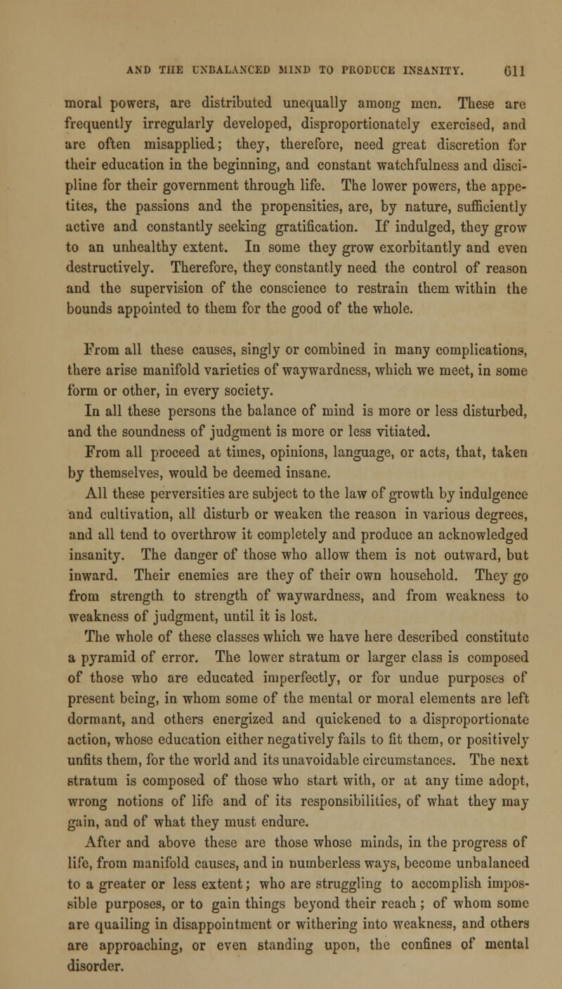 moral powers, are distributed unequally among men. These are frequently irregularly developed, disproportionately exercised, and are often misapplied; they, therefore, need great discretion for their education in the beginning, and constant watchfulness and disci- pline for their government through life. The lower powers, the appe- tites, the passions and the propensities, are, by nature, sufficiently active and constantly seeking gratification. If indulged, they grow to an unhealthy extent. In some they grow exorbitantly and even destructively. Therefore, they constantly need the control of reason and the supervision of the conscience to restrain them within the bounds appointed to them for the good of the whole. From all these causes, singly or combined in many complications, there arise manifold varieties of waywardness, which we meet, in some form or other, in every society. In all these persons the balance of mind is more or less disturbed, and the soundness of judgment is more or less vitiated. From all proceed at times, opinions, language, or acts, that, taken by themselves, would be deemed insane. All these perversities are subject to the law of growth by indulgence and cultivation, all disturb or weaken the reason in various degrees, and all tend to overthrow it completely and produce an acknowledged insanity. The danger of those who allow them is not outward, but inward. Their enemies are they of their own household. They go from strength to strength of waywardness, and from weakness to weakness of judgment, until it is lost. The whole of these classes which we have here described constitute a pyramid of error. The lower stratum or larger class is composed of those who are educated imperfectly, or for undue purposes of present being, in whom some of the mental or moral elements are left dormant, and others energized and quickened to a disproportionate action, whose education either negatively fails to fit them, or positively unfits them, for the world and its unavoidable circumstances. The next stratum is composed of those who start with, or at any time adopt, wrong notions of life and of its responsibilities, of what they may gain, and of what they must endure. After and above these are those whose minds, in the progress of life, from manifold causes, and in numberless ways, become unbalanced to a greater or less extent; who are struggling to accomplish impos- sible purposes, or to gain things beyond their reach ; of whom some are quailing in disappointment or withering into weakness, and others are approaching, or even standing upon, the confines of mental disorder.