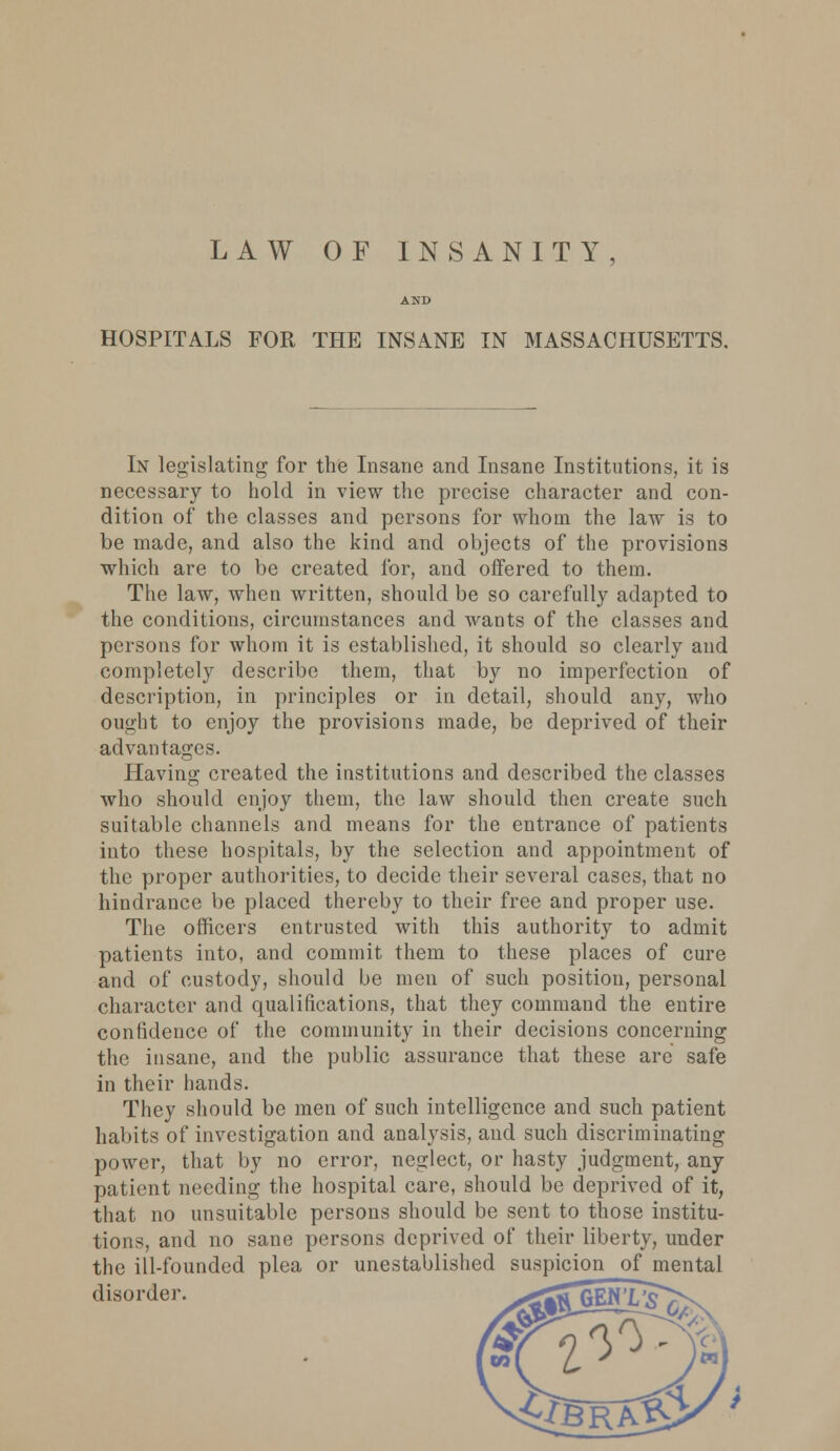 LAW OF INSANITY HOSPITALS FOR THE INSANE IN MASSACHUSETTS. In legislating for the Insane and Insane Institutions, it is necessary to hold in view the precise character and con- dition of the classes and persons for whom the law is to be made, and also the kind and objects of the provisions which are to be created for, and offered to them. The law, when written, should be so carefully adapted to the conditions, circumstances and wants of the classes and persons for whom it is established, it should so clearly and completely describe them, that by no imperfection of description, in principles or in detail, should any, who ought to enjoy the provisions made, be deprived of their advantages. Having created the institutions and described the classes who should enjoy them, the law should then create such suitable channels and means for the entrance of patients into these hospitals, by the selection and appointment of the proper authorities, to decide their several cases, that no hindrance be placed thereby to their free and proper use. The officers entrusted with this authority to admit patients into, and commit them to these places of cure and of custody, should be men of such position, personal character and qualifications, that they command the entire confidence of the community in their decisions concerning the insane, and the public assurance that these are safe in their hands. They should be men of such intelligence and such patient habits of investigation and analysis, and such discriminating power, that by no error, neglect, or hasty judgment, any patient needing the hospital care, should be deprived of it, that no unsuitable persons should be sent to those institu- tions, and no sane persons deprived of their liberty, under the ill-founded plea or unestablished suspicion of mental disorder. _><Sfl GEN' W7)