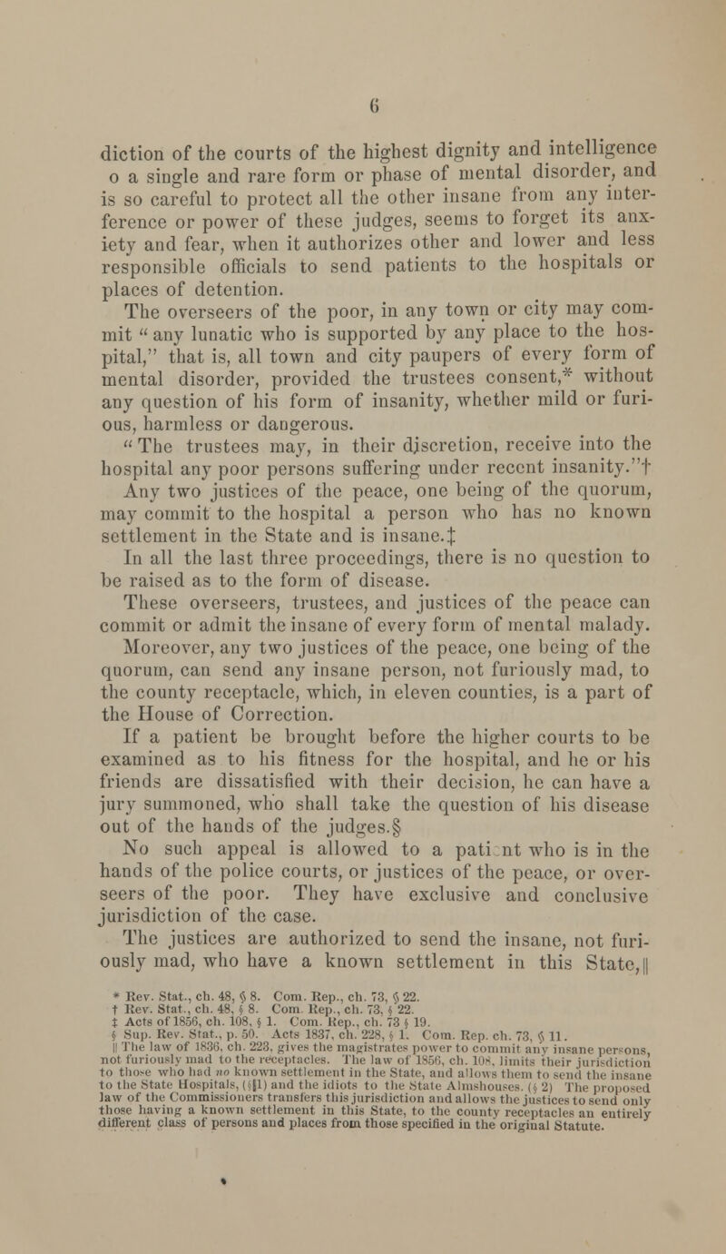 diction of the courts of the highest dignity and intelligence o a single and rare form or phase of mental disorder, and is so careful to protect all the other insane from any inter- ference or power of these judges, seems to forget its anx- iety and fear, when it authorizes other and lower and less responsible officials to send patients to the hospitals or places of detention. The overseers of the poor, in any town or city may com- mit  any lunatic who is supported by any place to the hos- pital, that is, all town and city paupers of every form of mental disorder, provided the trustees consent * without any question of his form of insanity, whether mild or furi- ous, harmless or dangerous.  The trustees may, in their discretion, receive into the hospital any poor persons suffering under recent insanity.f Any two justices of the peace, one being of the quorum, may commit to the hospital a person who has no known settlement in the State and is insane.! In all the last three proceedings, there is no question to be raised as to the form of disease. These overseers, trustees, and justices of the peace can commit or admit the insane of every form of mental malady. Moreover, any two justices of the peace, one being of the quorum, can send any insane person, not furiously mad, to the county receptacle, which, in eleven counties, is a part of the House of Correction. If a patient be brought before the higher courts to be examined as to his fitness for the hospital, and he or his friends are dissatisfied with their decision, he can have a jury summoned, who shall take the question of his disease out of the hands of the judges.§ No such appeal is allowed to a pati nt who is in the hands of the police courts, or justices of the peace, or over- seers of the poor. They have exclusive and conclusive jurisdiction of the case. The justices are authorized to send the insane, not furi- ously mad, who have a known settlement in this State, || * Rev. Stat., ch. 48, >S 8. Com. Rep., ch. 73, § 22. t Rev. Stat,, ch. 48, §' 8. Com. Rep., ch. 73, $ 22. t Acts of 1858, ch. 108, § 1. Com. Kep., ch. 73 § 19. § Sup. Rev. Stat., p. 50. Acts 1837. ch. '22S, 5 1. Com. Rep. ch. 73. $ 11. II The law of 1836. ch. 223. gives the magistrates power to commit any insane persons not furiously mad to the receptacles. The law of 1856, ch. 108, limits their jurisdiction to those who had no known settlement in the State, and allows them to send the insane to the State Hospitals, (S|l) and the idiots to the State Almshouses. (§ 2) The proposed law of the Commissioners transfers this jurisdiction and allows the justices to send only those having a known settlement in this State, to the county receptacles an entirely different class of persons and places from those specified in the original Statute.