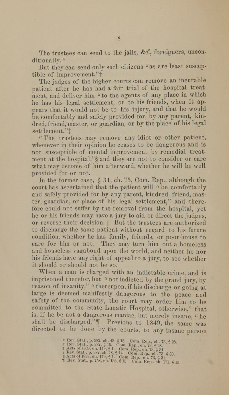 The trustees can send to the jails, &ct, foreigners, uncon- ditionally.* But they can send only such citizens as are least suscep- tible of improvement.t The judges of the higher courts can remove an incurable patient after he has had a fair trial of the hospital treat- ment, and deliver him to the agents of any place in which he has his legal settlement, or to his friends, when it ap- pears that it would not be to his injury, and that he would be comfortably and safely provided for, by any parent, kin- dred, friend; master, or guardian, or by the place of his legal settlement.:}:  The trustees may remove any idiot or other patient, whenever in their opinion he ceases to be dangerous and is not susceptible of mental improvement by remedial treat- ment at the hospital,§ and they are not to consider or care what may become of him afterward, whether he will be well provided for or not. In the former case, § 31, ch. 73, Com. Rep., although the court has ascertained that the patient will  be comfortably and safely provided for by any parent, kindred, friend, mas- ter, guardian, or place of his legal settlement, and there- fore could not suffer by the removal from the hospital, yet he or his friends may have a jury to aid or direct the judges, or reverse their decision. |[ But the trustees are authorized to discharge the same patient without regard to his future condition, whether he has family, friends, or poor-house to care for him or not. They may turn him out a homeless and houseless vagabond upon the world, and neither he nor his friends have any right of appeal to a jury, to see whether it should or should not be so. When a man is charged with an indictable crime, and is imprisoned therefor, but  not indicted by the grand jury, by reason of insanity,  thereupon, if his discharge or going at large is deemed manifestly dangerous to the peace and safety of the community, the court may order him to be committed to the State Lunatic Hospital, otherwise, that is, if he be not a dangerous maniac, but merely insane, « he shall be discharged.! Previous to 1849, the same was directed to be done by the courts, to any insane person * Rev. Stat., p. 382, ch. 48, v^ 15. Com. Ken., ch. 73 « 28 t Rev. Stat ,,. 382, fi 15. Com. Rep., ch. 73. I 28 t Acta oi 1839, ch. 149, $ 1. Com. Rep., ch. 73,« 31 § Rev. Stat., p. 382. ch. 48. § 14. Com. Rep., ch. 73 ft 30 11 Acts of 1839, ch. 149, $ 1. Com. Rep., ch.'73 $31 * If Rev. Stat., p. 758, ch. 136, vn 15. Com Rep., ch. 171, $15.