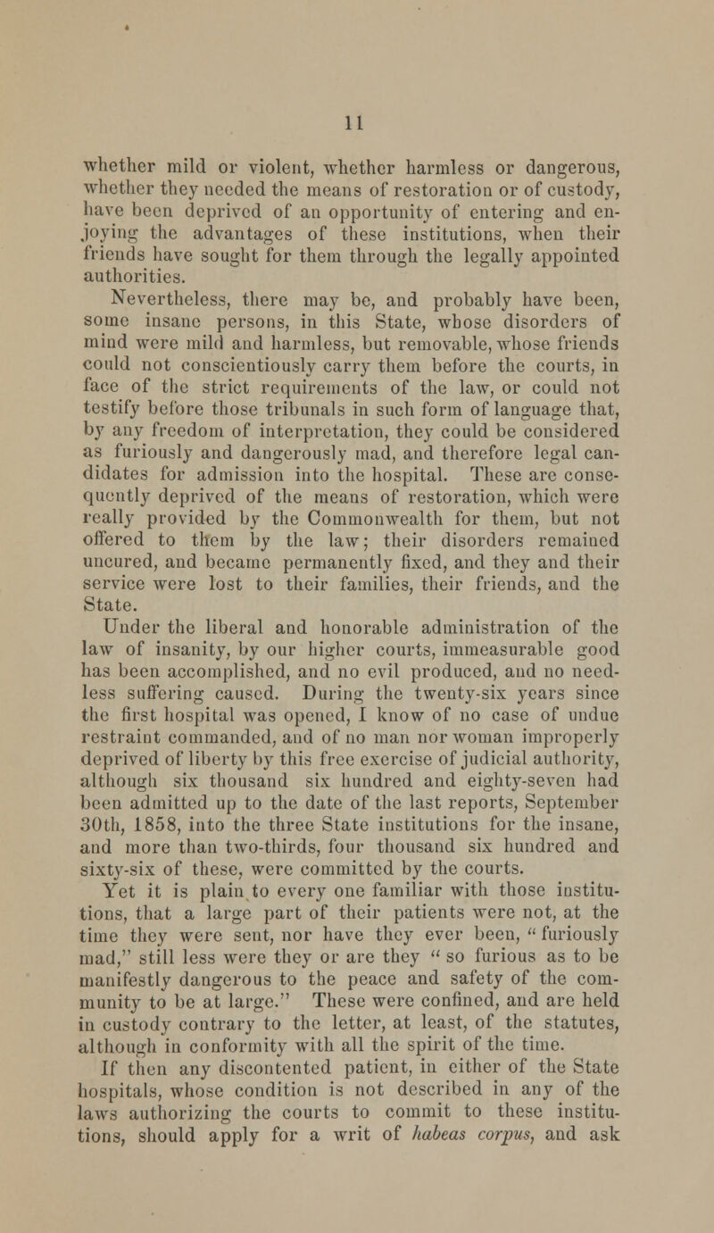 whether mild or violent, whether harmless or dangerous, whether they needed the means of restoration or of custody, have been deprived of an opportunity of entering and en- joying the advantages of these institutions, when their friends have sought for them through the legally appointed authorities. Nevertheless, there may be, and probably have been, some insane persons, in this State, whose disorders of mind were mild and harmless, but removable, whose friends could not conscientiously carry them before the courts, in face of the strict requirements of the law, or could not testify before those tribunals in such form of language that, by any freedom of interpretation, they could be considered as furiously and dangerously mad, and therefore legal can- didates for admission into the hospital. These arc conse- quently deprived of the means of restoration, which were really provided by the Commonwealth for them, but not offered to them by the law; their disorders remained uncured, and became permanently fixed, and they and their service were lost to their families, their friends, and the State. Under the liberal and honorable administration of the law of insanity, by our higher courts, immeasurable good has been accomplished, and no evil produced, and no need- less suffering caused. During the twenty-six years since the first hospital was opened, I know of no case of undue restraint commanded, and of no man nor woman improperly deprived of liberty by this free exercise of judicial authority, although six thousand six hundred and eighty-seven had been admitted up to the date of the last reports, September 30th, 1858, into the three State institutions for the insane, and more than two-thirds, four thousand six hundred and sixty-six of these, were committed by the courts. Yet it is plain to every one familiar with those institu- tions, that a large part of their patients were not, at the time they were sent, nor have they ever been,  furiously mad, still less were they or are they  so furious as to be manifestly dangerous to the peace and safety of the com- munity to be at large. These were confined, and are held in custody contrary to the letter, at least, of the statutes, although in conformity with all the spirit of the time. If then any discontented patient, in either of the State hospitals, whose condition is not described in any of the laws authorizing the courts to commit to these institu- tions, should apply for a writ of habeas corpus, and ask