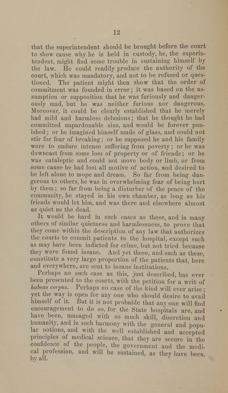 that the superintendent should be brought before the court to show cause why he is held in custody, he, the superin- tendent, might find some trouble in sustaining himself by the law. He could readily produce the authority of the court, which was mandatory, and not to be refused or ques- tioned. The patient might then show that the order of commitment was founded in error; it was based on the as- sumption or supposition that he was furiously and danger- ously mad, but he was neither furious nor dangerous. Moreover, it could be clearly established that he merely had mild and harmless delusions; that he thought he had committed unpardonable sins, and would be forever pun- ished ; or he imagined himself made of glass, and could not stir for fear of breaking; or he supposed he and his family were to endure intense suffering from poverty; or he was downcast from some loss of property or of friends; or he was cataleptic and could not move body or limb, or from some cause he had lost all motive of action, and desired to be left alone to mope and dream. So far from being dan- gerous to others, he was in overwhelming fear of being hurt by them; so far from being a disturber of the peace of the community, he stayed in his own chamber, as long as his friends would let him, and was there and elsewhere almost as quiet as the dead. It would be hard in such cases as these, and in many others of similar quietness and harmlessness, to prove that they come within the description of any law that authorizes the courts to commit patients to the hospital, except such as may have been indicted for crime, but not tried because they were found insane. And yet these, and such as these, constitute a very large proportion of the patients that, here and everywhere, are sent to insane institutions. Perhaps no such case as this, just described, has ever been presented to the courts, with the petition for a writ of habeas corpus. Perhaps no case of the kind will ever arise; yet the way is open for any one who should desire to avail himself of it. But it is not probable that any one will find encouragement to do so, for the State hospitals are, and have been, managed with so much skill, discretion and humanity, and in such harmony with the general and popu- lar notions, and with the well established and accepted principles of medical science, that they are secure in the confidence of the people, the government and the medi- cal profession, and will be sustained, as they have been by all.