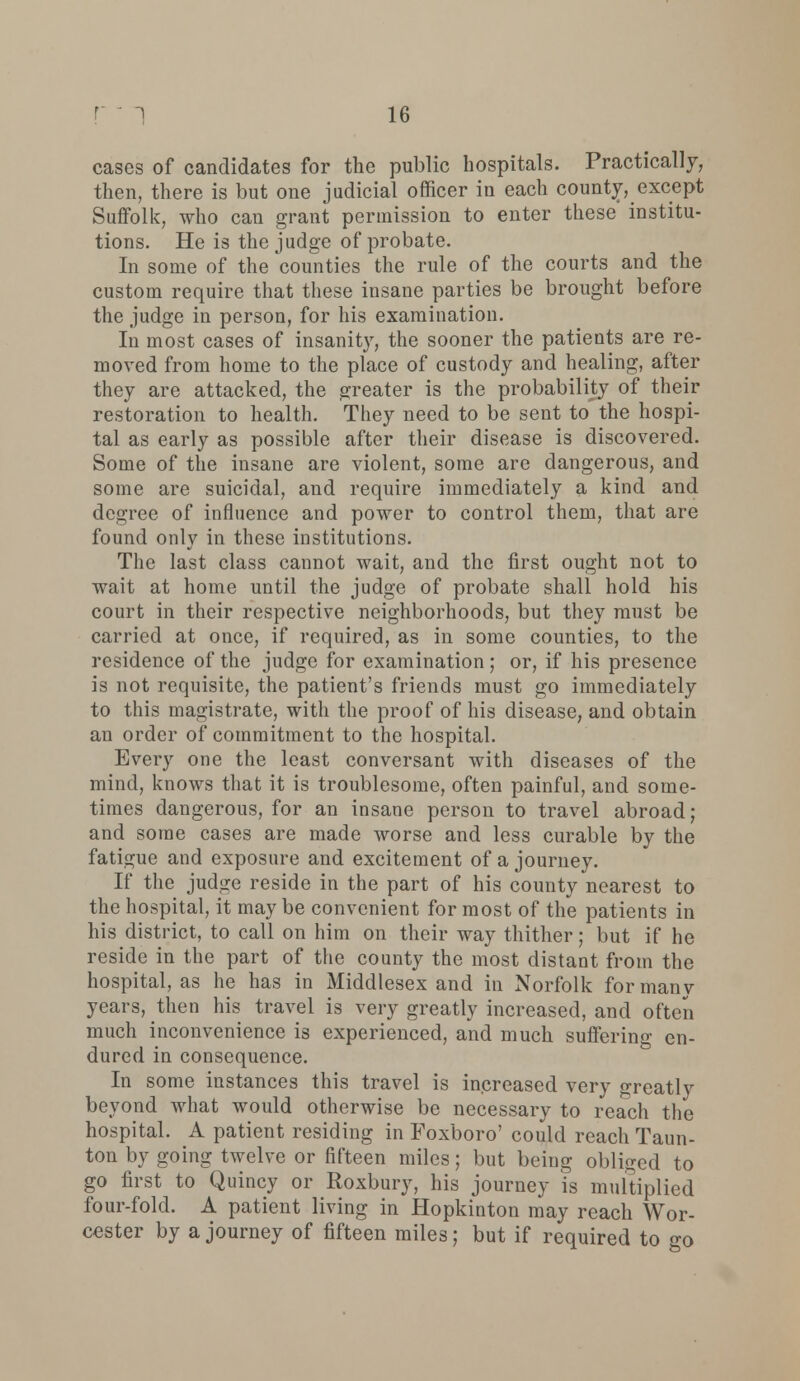 cases of candidates for the public hospitals. Practically, then, there is but one judicial officer in each county, except Suffolk, who can grant permission to enter these institu- tions. He is the judge of probate. In some of the counties the rule of the courts and the custom require that these insane parties be brought before the judge in person, for his examination. In most cases of insanity, the sooner the patieuts are re- moved from home to the place of custody and healing, after they are attacked, the greater is the probability of their restoration to health. They need to be sent to the hospi- tal as early as possible after their disease is discovered. Some of the insane are violent, some are dangerous, and some are suicidal, and require immediately a kind and degree of influence and power to control them, that are found only in these institutions. The last class cannot wait, and the first ought not to wait at home until the judge of probate shall hold his court in their respective neighborhoods, but they must be carried at once, if required, as in some counties, to the residence of the judge for examination; or, if his presence is not requisite, the patient's friends must go immediately to this magistrate, with the proof of his disease, and obtain an order of commitment to the hospital. Every one the least conversant with diseases of the mind, knows that it is troublesome, often painful, and some- times dangerous, for an insane person to travel abroad; and some cases are made worse and less curable by the fatigue and exposure and excitement of a journey. If the judge reside in the part of his county nearest to the hospital, it may be convenient for most of the patients in his district, to call on him on their way thither; but if he reside in the part of the county the most distant from the hospital, as he has in Middlesex and in Norfolk for manv years, then his travel is very greatly increased, and often much inconvenience is experienced, and much suffering en- dured in consequence. In some instances this travel is increased very greatly beyond what would otherwise be necessary to reach the hospital. A patient residing in Foxboro' could reach Taun- ton by going twelve or fifteen miles; but being obliged to go first to Quincy or Roxbury, his journey is multiplied four-fold. A patient living in Hopkinton may reach Wor- cester by a journey of fifteen miles; but if required to go