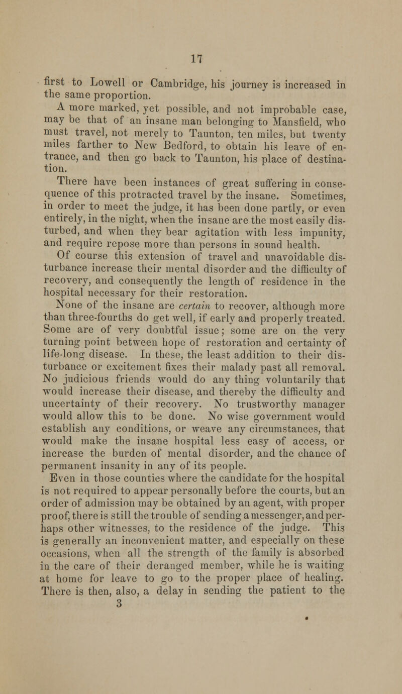 first to Lowell or Cambridge, his journey is increased in the same proportion. A more marked, yet possible, and not improbable case, may be that of an insane man belonging to Mansfield, who must travel, not merely to Taunton, ten miles, but twenty miles farther to New Bedford, to obtain his leave of en- trance, and then go back to Taunton, his place of destina- tion. There have been instances of great suffering in conse- quence of this protracted travel by the insane. Sometimes, in order to meet the judge, it has been done partly, or even entirely, in the night, when the insane are the most easily dis- turbed, and when they bear agitation with less impunity, and require repose more than persons in sound health. Of course this extension of travel and unavoidable dis- turbance increase their mental disorder and the difficulty of recovery, and consequently the length of residence in the hospital necessary for their restoration. None of the insane are certain to recover, although more than three-fourths do get well, if early and properly treated. Some are of very doubtful issue; some are on the very turning point between hope of restoration and certainty of life-long disease. In these, the least addition to their dis- turbance or excitement fixes their malady past all removal. No judicious friends would do any thing voluntarily that would increase their disease, and thereby the difficulty and uncertainty of their recovery. No trustworthy manager would allow this to be done. No wise government would establish any conditions, or weave any circumstances, that would make the insane hospital less easy of access, or increase the burden of mental disorder, and the chance of permanent insanity in any of its people. Even in those counties where the candidate for the hospital is not required to appear personally before the courts, but an order of admission may be obtained by an agent, with proper proof, there is still the trouble of sending a messenger, and per- haps other witnesses, to the residence of the judge. This is generally an inconvenient matter, and especially on these occasions, when all the strength of the family is absorbed in the care of their deranged member, while he is waiting at home for leave to go to the proper place of healing. There is then, also, a delay in sending the patient to the 3