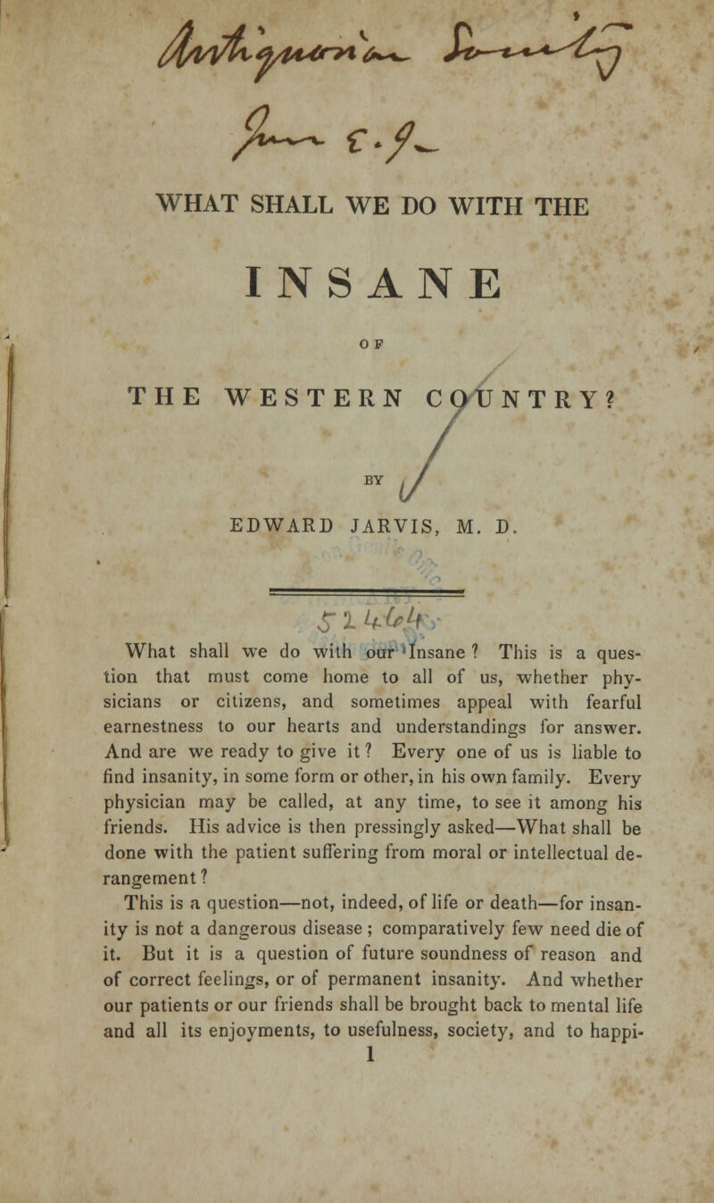 INSANE O F THE WESTERN COUNTRY? BY EDWARD JARVIS, M. D. What shall we do with our'Insane ? This is a ques- tion that must come home to all of us, whether phy- sicians or citizens, and sometimes appeal with fearful earnestness to our hearts and understandings for answer. And are we ready to give it ? Every one of us is liable to find insanity, in some form or other, in his own family. Every physician may be called, at any time, to see it among his friends. His advice is then pressingly asked—What shall be done with the patient suffering from moral or intellectual de- rangement ? This is a question—not, indeed, of life or death—for insan- ity is not a dangerous disease ; comparatively few need die of it. But it is a question of future soundness of reason and of correct feelings, or of permanent insanity. And whether our patients or our friends shall be brought back to mental life and all its enjoyments, to usefulness, society, and to happi-