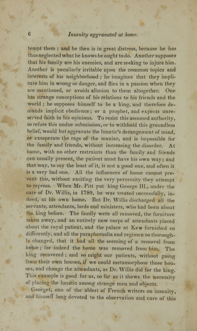 tempt them ; and he then is in great distress, because he has thus neglected what he knows he ought to do. Another supposes that his family are his enemies, and are seeking to injure him. Another is peculiarly irritable upon the common topics and interests of his neighborhood ; he imagines that they impli- cate him in wrong or danger, and flies in a passion when they are. mentioned, or avoids allusion to them altogether. One has strange conceptions of his relations to his friends and the world ; he supposes himself to be a king, and therefore de- mands implicit obedience; or a prophet, and expects unre- served faith in his opinions. To resist this assumed authority, to refuse this undue submission, or to withhold this groundless belief, would but aggravate the lunatic's derangement of mind, or exasperate the rage of the maniac, and is impossible for the family and friends, without increasing the disorder. At home, with no other restraints than the family and friends can usually present, the pationt must have his own way; and that way, to say the least of it, is not a good one, and often it is a very bad one. All the influences of home cannot pre- vent this, without exciting the very perversity they attempt to repress. When Mr. Pitt put king George III., under the care of Dr. Willis, in 1789, he was treated successfully, in- deed, at his own home. But Dr. Willis discharged all the servants, attendants, lords and ministers, who had been about the king before. The family were all removed, the furniture taken away, and an entirely new corps of attendants placed about the royal patient, and the palace at Kew furnished so differently, and all the paraphernalia and regimen so thorough- ly changed, that it had all the seeming of a removal from home ; for indeed the home was removed from him. The king recovered ; and so might our patients, without going from their own houses, if we could metamorphose those hou- se?, and change the attendants, as Dr. Willis did for the king. This example is good for us, so far as it shows the necessity of placing the lunatic among strange men and objects. George^ one of the ablest of French writers on insanity, and himself long devoted to the observation and cure of this