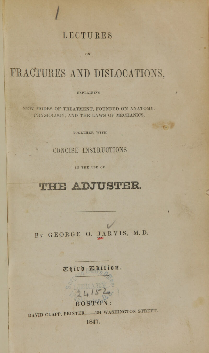 LECTURES ON FRACTURES AND DISLOCATIONS. EXPLAINING iODES OF TREATMENT, FOUNDED ON ANATOMY, PHYSIOLOGY, AND THE LAWS OF MECHANICS, TOGETHER WITH CONCISE INSTRUCTIONS IN THE USE 01' THE ADJUSTER. By GEORGE O. JARVIS, M. D Jtijira JESitiou. ■£U'V ■'•■ BOSTON: DAVID CLAPP, PRATER 184 WASHINGTON STREET. 1847.