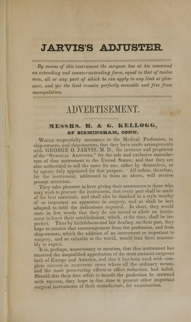 JARVIS'S ADJUSTER By means of this instrument the surgeon has at his command an extending and counter-extending force, equal to that of twelve men, all or any fart of which he can apply to any limb at plea- sure, and yet the limb remain perfectly moveable and free from manipulation. ADVERTISEMENT. MESSRS. H. & <*. KELXCMxCi, OF BIRMINGHAM, CONN. Would respectfully announce to the Medical Profession, to ship-owners, and ship-masters, that they have made arrangements with GEORGE 0. JARVIS, M. D., the inventor and proprietor of the Surgical Adjuster, for the sole and exclusive manufac- ture of that instrument in the United States; and that they are also authorized to sell the same for use, either by themselves, or by agents duly appointed for that purpose. All orders, therefore, for the instrument, addressed to them as above, will receive prompt attention. They take pleasure inhere giving their assurances to those who may wish to procure the instrument, that every part shall be made of the best materials, and shall also be finished in a style worthy of so important an apparatus in surgery, and as shall be best adapted to fulfil the indications required. In short, they would state in few words that they do not intend to allow an instru- ment to leave their establishment, which, at the time, shall be im- perfect. Tims by faithfulness and fair dealing, on their part, they hope to receive that encouragement from the profession, and from ship-owners, which the addition of an instrument so important to surgery, and so valuable to the world, would lead them reasona- bly to expect. It is, perhaps, unnecessary to mention, that this instrument has received the unqualified approbation of the most eminent surgeons both of Europe and America, and that it has been used with com- plete success in numerous cases where all the ordinary means, and the most persevering efforts to effect reduction, had failed. Should this their first effort to benefit the profession be crowned with success, they hope in due time to present other important surgical instruments of their manufacture, for examination.