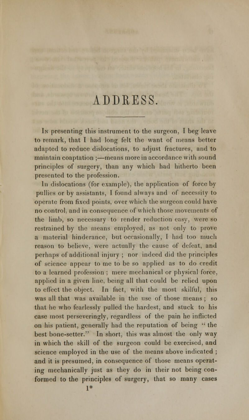 ADDRESS. In presenting this instrument to the surgeon, I beg leave to remark, that I had long felt the want of means better adapted to reduce dislocations, to adjust fractures, and to maintain coaptation ;—means more in accordance with sound principles of surgery, than any which had hitherto been presented to the profession. In dislocations (for example), the application of force by pftllies or by assistants, I found always and of necessity to operate from fixed points, over which the surgeon could have no control, and in consequence of which those movements of the limb, so necessary to render reduction easy, were so restrained by the means employed, as not only to prove a material hinderance, but occasionally, I had too much reason to believe, were actually the cause of defeat, and perhaps of additional injury ; nor indeed did the principles of science appear to me to be so applied as to do credit to a learned profession ; mere mechanical or physical force, applied in a given line, being all that could be relied upon to effect the object. In fact, with the most skilful, this was all that was available in the use of those means ; so that he who fearlessly pulled the hardest, and stuck to his case most perseveringly, regardless of the pain he inflicted on his patient, generally had the reputation of being  the best bone-setter. In short, this was almost the only way in which the skill of the surgeon could be exercised, and science employed in the use of the means above indicated ; and it is presumed, in consequence of those means operat- ing mechanically just as they do in their not being con- formed to the principles of surgery, that so many cases 1*