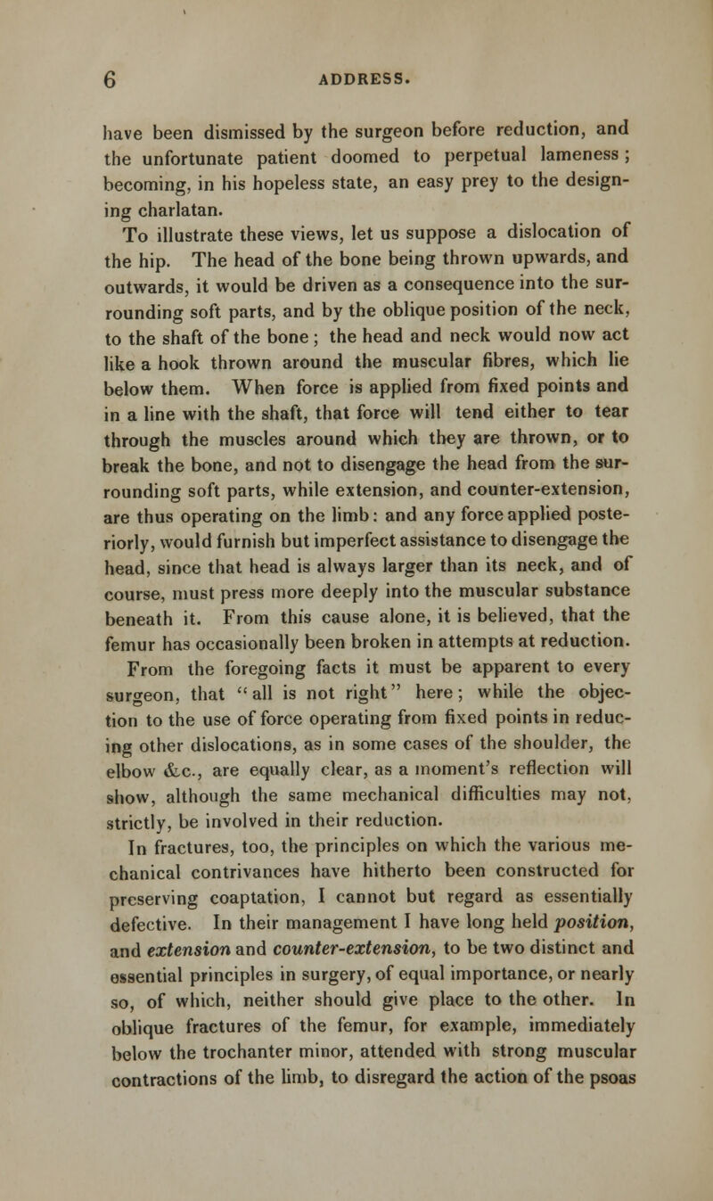 have been dismissed by the surgeon before reduction, and the unfortunate patient doomed to perpetual lameness; becoming, in his hopeless state, an easy prey to the design- ing charlatan. To illustrate these views, let us suppose a dislocation of the hip. The head of the bone being thrown upwards, and outwards, it would be driven as a consequence into the sur- rounding soft parts, and by the oblique position of the neck, to the shaft of the bone; the head and neck would now act like a hook thrown around the muscular fibres, which lie below them. When force is applied from fixed points and in a line with the shaft, that force will tend either to tear through the muscles around which they are thrown, or to break the bone, and not to disengage the head from the sur- rounding soft parts, while extension, and counter-extension, are thus operating on the limb: and any force applied poste- riorly, would furnish but imperfect assistance to disengage the head, since that head is always larger than its neck, and of course, must press more deeply into the muscular substance beneath it. From this cause alone, it is believed, that the femur has occasionally been broken in attempts at reduction. From the foregoing facts it must be apparent to every surgeon, that all is not right here; while the objec- tion to the use of force operating from fixed points in reduc- ing other dislocations, as in some cases of the shoulder, the elbow &c, are equally clear, as a moment's reflection will show, although the same mechanical difficulties may not, strictly, be involved in their reduction. In fractures, too, the principles on which the various me- chanical contrivances have hitherto been constructed for preserving coaptation, I cannot but regard as essentially defective. In their management I have long held position, and extension and counter-extension, to be two distinct and essential principles in surgery, of equal importance, or nearly so, of which, neither should give place to the other. In oblique fractures of the femur, for example, immediately below the trochanter minor, attended with strong muscular contractions of the limb, to disregard the action of the psoas