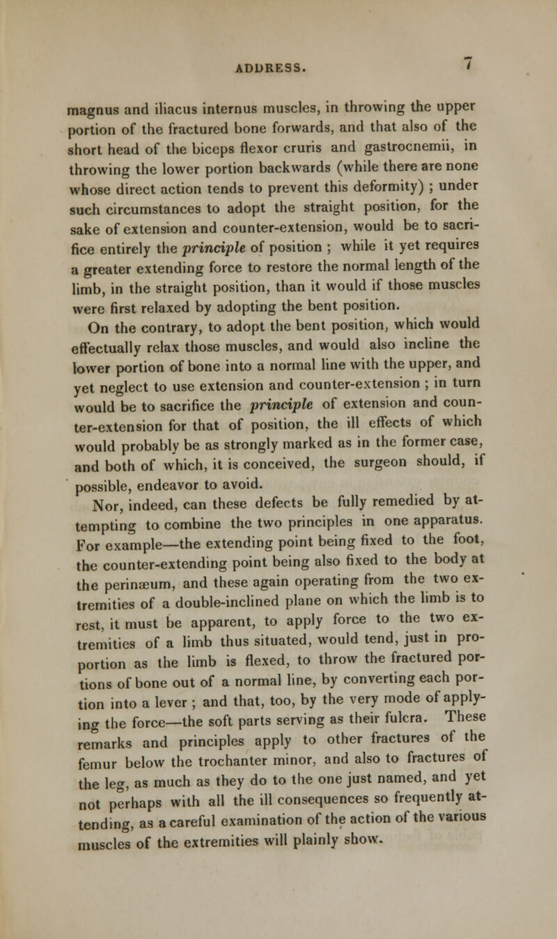 magnus and iliacus internus muscles, in throwing the upper portion of the fractured bone forwards, and that also of the short head of the biceps flexor cruris and gastrocnemii, in throwing the lower portion backwards (while there are none whose direct action tends to prevent this deformity) ; under such circumstances to adopt the straight position, for the sake of extension and counter-extension, would be to sacri- fice entirely the principle of position ; while it yet requires a greater extending force to restore the normal length of the limb, in the straight position, than it would if those muscles were first relaxed by adopting the bent position. On the contrary, to adopt the bent position, which would effectually relax those muscles, and would also incline the lower portion of bone into a normal line with the upper, and yet neglect to use extension and counter-extension ; in turn would be to sacrifice the principle of extension and coun- ter-extension for that of position, the ill effects of which would probably be as strongly marked as in the former case, and both of which, it is conceived, the surgeon should, if possible, endeavor to avoid. Nor, indeed, can these defects be fully remedied by at- tempting to combine the two principles in one apparatus. For example—the extending point being fixed to the foot, the counter-extending point being also fixed to the body at the perinceum, and these again operating from the two ex- tremities of a double-inclined plane on which the limb is to rest, it must be apparent, to apply force to the two ex- tremities of a limb thus situated, would tend, just in pro- portion as the limb is flexed, to throw the fractured por- tions of bone out of a normal line, by converting each por- tion into a lever ; and that, too, by the very mode of apply- ing the force—the soft parts serving as their fulcra. These remarks and principles apply to other fractures of the femur below the trochanter minor, and also to fractures of the leg, as much as they do to the one just named, and yet not perhaps with all the ill consequences so frequently at- tending, as a careful examination of the action of the various muscles of the extremities will plainly show.