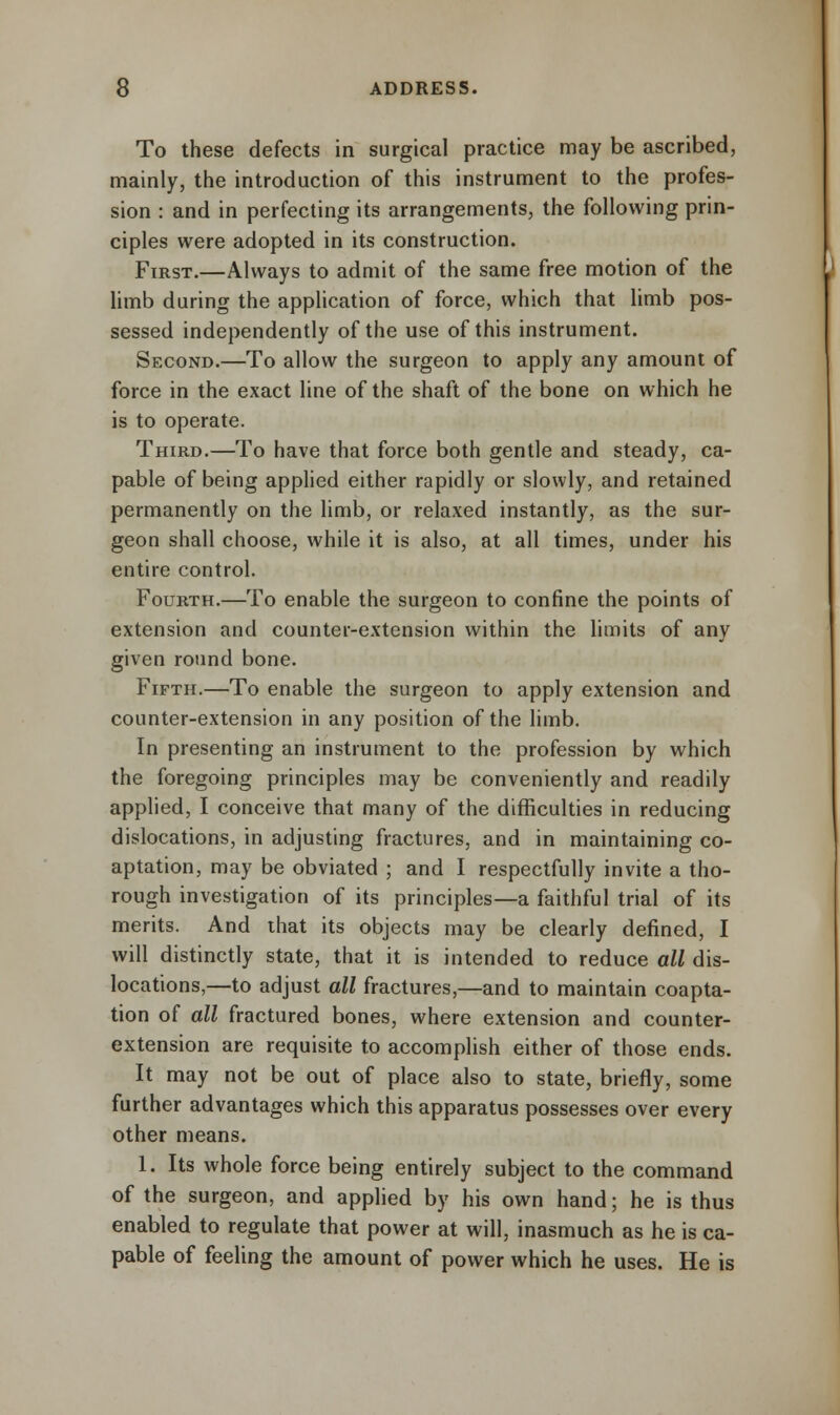 To these defects in surgical practice may be ascribed, mainly, the introduction of this instrument to the profes- sion : and in perfecting its arrangements, the following prin- ciples were adopted in its construction. First.—Always to admit of the same free motion of the limb during the application of force, which that limb pos- sessed independently of the use of this instrument. Second.—To allow the surgeon to apply any amount of force in the exact line of the shaft of the bone on which he is to operate. Third.—To have that force both gentle and steady, ca- pable of being applied either rapidly or slowly, and retained permanently on the limb, or relaxed instantly, as the sur- geon shall choose, while it is also, at all times, under his entire control. Fourth.—To enable the surgeon to confine the points of extension and counter-extension within the limits of any given round bone. Fifth.—To enable the surgeon to apply extension and counter-extension in any position of the limb. In presenting an instrument to the profession by which the foregoing principles may be conveniently and readily applied, I conceive that many of the difficulties in reducing dislocations, in adjusting fractures, and in maintaining co- aptation, may be obviated ; and I respectfully invite a tho- rough investigation of its principles—a faithful trial of its merits. And that its objects may be clearly defined, I will distinctly state, that it is intended to reduce all dis- locations,—to adjust all fractures,—and to maintain coapta- tion of all fractured bones, where extension and counter- extension are requisite to accomplish either of those ends. It may not be out of place also to state, briefly, some further advantages which this apparatus possesses over every other means. 1. Its whole force being entirely subject to the command of the surgeon, and applied by his own hand; he is thus enabled to regulate that power at will, inasmuch as he is ca- pable of feeling the amount of power which he uses. He is