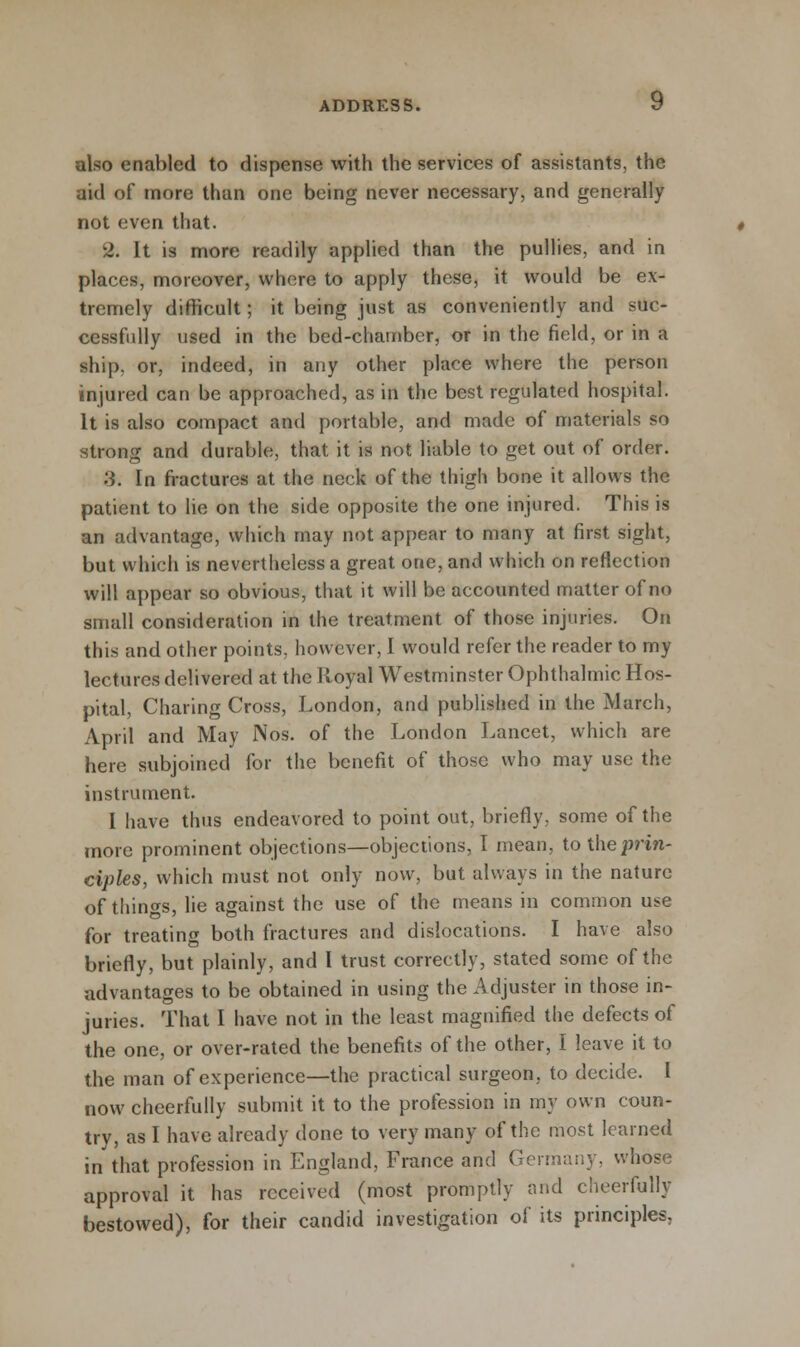 also enabled to dispense with the services of assistants, the aid of more than one being never necessary, and generally not even that. •2. It is more readily applied than the pullies, and in places, moreover, where to apply these, it would be ex- tremely difficult; it being just as conveniently and suc- cessfully used in the bed-chamber, or in the field, or in a ship, or, indeed, in any other place where the person injured can be approached, as in the best regulated hospital. It is also compact and portable, and made of materials so strong and durable, that it is not liable to get out of order. '■i. In fractures at the neck of the thigh bone it allows the patient to lie on the side opposite the one injured. This is an advantage, which may not appear to many at first sight, but which is nevertheless a great one, and which on reflection will appear so obvious, that it will be accounted matter of no small consideration in the treatment of those injuries. On this and other points, however, I would refer the reader to my lectures delivered at the Royal Westminster Ophthalmic Hos- pital, Charing Cross, London, and published in the March, April and May Nos. of the London Lancet, which are here subjoined for the benefit of those who may use the instrument. I have thus endeavored to point out, briefly, some of the more prominent objections—objections, I mean, to the prin- ciples, which must not only now, but always in the nature of things, lie against the use of the means in common use for treating both fractures and dislocations. I have also briefly, but plainly, and I trust correctly, stated some of the advantages to be obtained in using the Adjuster in those in- juries. That I have not in the least magnified the defects of the one, or over-rated the benefits of the other, I leave it to the man of experience—the practical surgeon, to decide. I now cheerfully submit it to the profession in my own coun- try, as I have already done to very many of the most learned in that profession in England, France and Germany, whose approval it has received (most promptly and cheerfully bestowed), for their candid investigation of its principles.