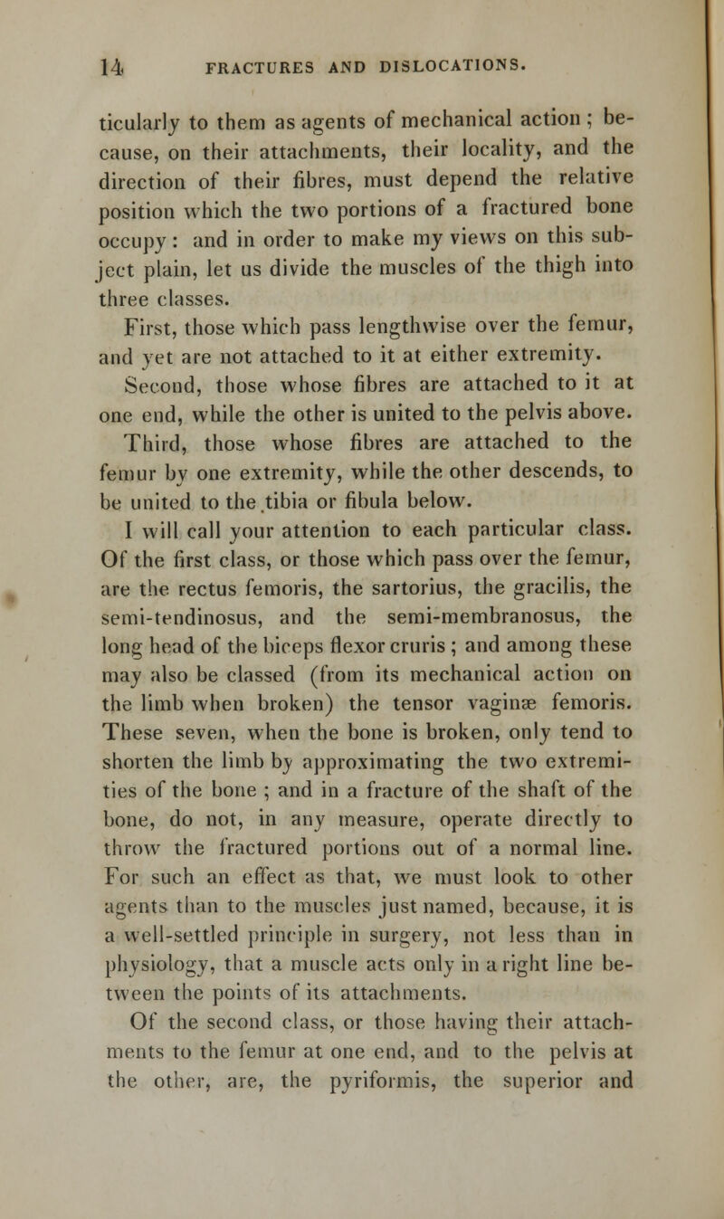 ticularly to them as agents of mechanical action ; be- cause, on their attachments, their locality, and the direction of their fibres, must depend the relative position which the two portions of a fractured bone occupy : and in order to make my views on this sub- ject plain, let us divide the muscles of the thigh into three classes. First, those which pass lengthwise over the femur, and yet are not attached to it at either extremity. Second, those whose fibres are attached to it at one end, while the other is united to the pelvis above. Third, those whose fibres are attached to the femur by one extremity, while the other descends, to be united to the.tibia or fibula below. I will call your attention to each particular class. Of the first class, or those which pass over the femur, are the rectus femoris, the sartorius, the gracilis, the semi-tendinosus, and the semi-membranosus, the long head of the biceps flexor cruris ; and among these may also be classed (from its mechanical action on the limb when broken) the tensor vaginae femoris. These seven, when the bone is broken, only tend to shorten the limb by approximating the two extremi- ties of the bone ; and in a fracture of the shaft of the bone, do not, in any measure, operate directly to throw the fractured portions out of a normal line. For such an effect as that, we must look to other agents than to the muscles just named, because, it is a well-settled principle in surgery, not less than in physiology, that a muscle acts only in a right line be- tween the points of its attachments. Of the second class, or those having their attach- ments to the femur at one end, and to the pelvis at the other, are, the pyriformis, the superior and