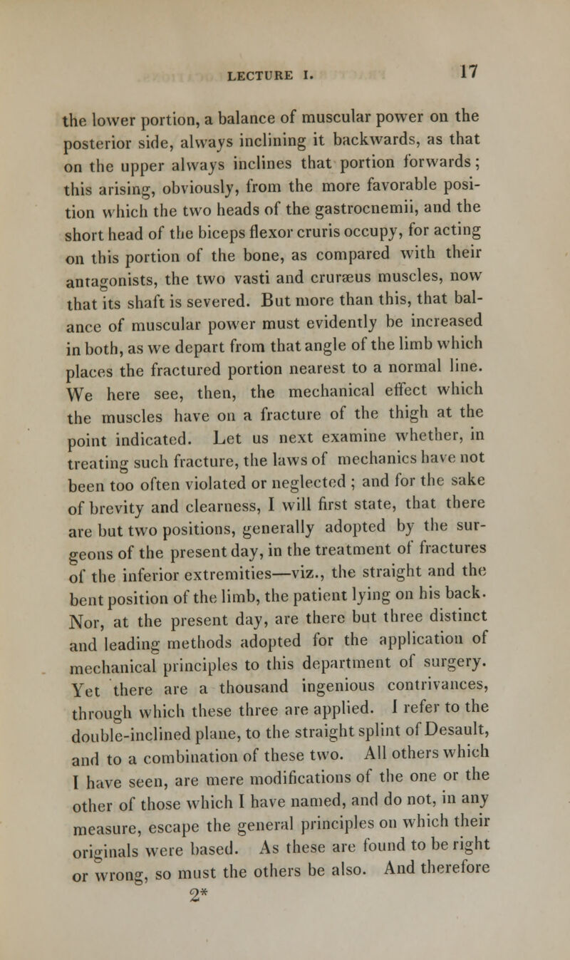 the lower portion, a balance of muscular power on the posterior side, always inclining it backwards, as that on the upper always inclines that portion forwards; this arising, obviously, from the more favorable posi- tion which the two heads of the gastrocnemii, and the short head of the biceps flexor cruris occupy, for acting on this portion of the bone, as compared with their antagonists, the two vasti and crurseus muscles, now that its shaft is severed. But more than this, that bal- ance of muscular power must evidently be increased in both, as we depart from that angle of the limb which places the fractured portion nearest to a normal line. We here see, then, the mechanical effect which the muscles have on a fracture of the thigh at the point indicated. Let us next examine whether, in treating such fracture, the laws of mechanics have not been too often violated or neglected ; and for the sake of brevity and clearness, I will first state, that there are but two positions, generally adopted by the sur- geons of the present day, in the treatment of fractures of the inferior extremities—viz., the straight and the bent position of the limb, the patient lying on his back. Nor, at the present day, are there but three distinct and leading methods adopted for the application of mechanical principles to this department of surgery. Yet there are a thousand ingenious contrivances, through which these three are applied. I refer to the double-inclined plane, to the straight splint of Desault, and to a combination of these two. All others which I have seen, are mere modifications of the one or the other of those which I have named, and do not, in any measure, escape the general principles on which their originals were based. As these are found to be right or wrong, so must the others be also. And therefore 2*