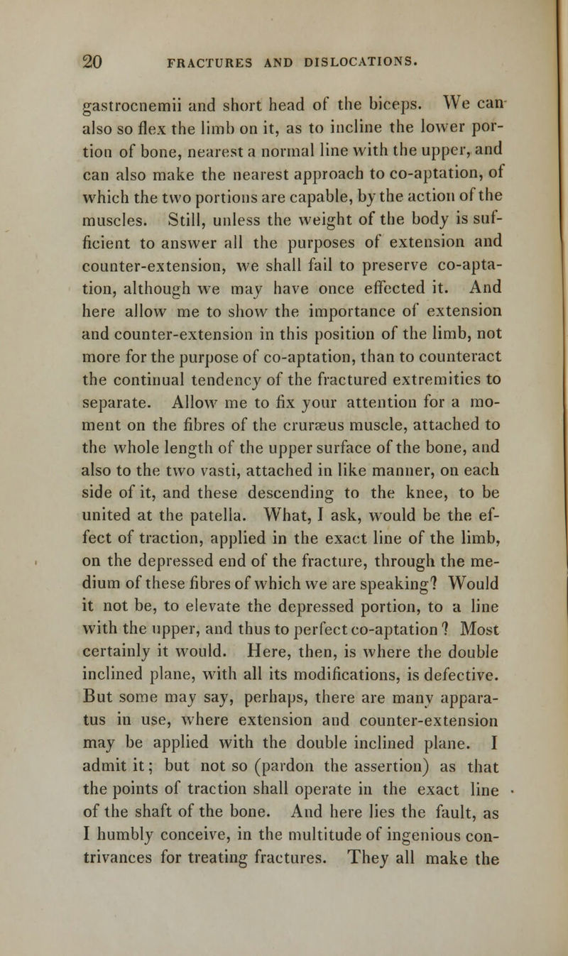 gastrocnemii and short head of the biceps. We can also so flex the limb on it, as to incline the lower por- tion of bone, nearest a normal line with the upper, and can also make the nearest approach to co-aptation, of which the two portions are capable, by the action of the muscles. Still, unless the weight of the body is suf- ficient to answer all the purposes of extension and counter-extension, we shall fail to preserve co-apta- tion, although we may have once effected it. And here allow me to show the importance of extension and counter-extension in this position of the limb, not more for the purpose of co-aptation, than to counteract the continual tendency of the fractured extremities to separate. Allow me to fix your attention for a mo- ment on the fibres of the crurseus muscle, attached to the whole length of the upper surface of the bone, and also to the two vasti, attached in like manner, on each side of it, and these descending to the knee, to be united at the patella. What, I ask, would be the ef- fect of traction, applied in the exact line of the limb, on the depressed end of the fracture, through the me- dium of these fibres of which we are speaking? Would it not be, to elevate the depressed portion, to a line with the upper, and thus to perfect co-aptation ? Most certainly it would. Here, then, is where the double inclined plane, with all its modifications, is defective. But some may say, perhaps, there are many appara- tus in use, where extension and counter-extension may be applied with the double inclined plane. I admit it; but not so (pardon the assertion) as that the points of traction shall operate in the exact line of the shaft of the bone. And here lies the fault, as I humbly conceive, in the multitude of ingenious con- trivances for treating fractures. They all make the