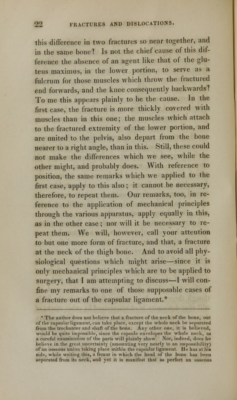 this difference in two fractures so near together, and in the same bone? Is not the chief cause of this dif- ference the absence of an agent like that of the glu- teus maximus, in the lower portion, to serve as a fulcrum for those muscles which throw the fractured end forwards, and the knee consequently backwards? To me this appears plainly to be the cause. In the first case, the fracture is more thickly covered with muscles than in this one; the muscles which attach to the fractured extremity of the lower portion, and are united to the pelvis, also depart from the bone nearer to a right angle, than in this. Still, these could not make the differences which we see, while the other might, and probably does. With reference to position, the same remarks which we applied to the first case, apply to this also; it cannot be necessary, therefore, to repeat them. Our remarks, too, in re- ference to the application of mechanical principles through the various apparatus, apply equally in this, as in the other case; nor will it be necessary to re- peat them. We will, however, call your attention to but one more form of fracture, and that, a fracture at the neck of the thigh bone. And to avoid all phy- siological questions which might arise—since it is only mechanical principles which are to be applied to surgery, that I am attempting to discuss—I will con- fine my remarks to one of those supposable cases of a fracture out of the capsular ligament.* * The author does not believe that a fracture of the neck of the bone, out of the capsular ligament, can take place, except the whole neck be separated from the trochanter and shaft of the bone. Any other one, it is believed, would be quite impossible, since the capsule envelopes the whole neck, as a careful examination of the parts will plainly show. Nor, indeed, does he believe in the great uncertainty (amounting very nearly to an impossibility) of an osseous union taking place within the capsular ligament. He has at hii side, while writing this, a femur in which the head of the bone has been separated from its neck, and yet it is manifest that as perfect an osseous