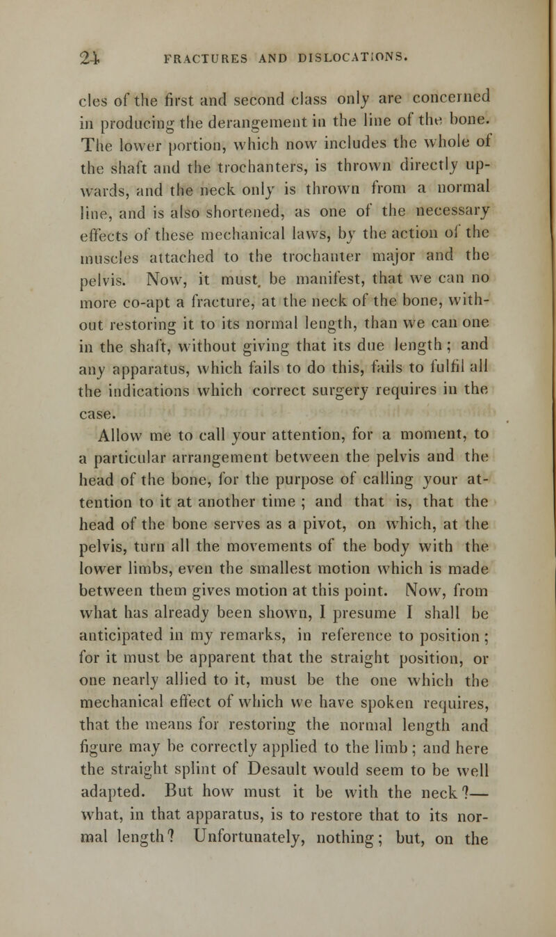 cles of the first and second class only are concerned in producing the derangement in the line of the bone. The lower portion, which now includes the whole of the shaft and the trochanters, is thrown directly up- wards, and the neck only is thrown from a normal line, and is also shortened, as one of the necessary effects of these mechanical laws, by the action ol the muscles attached to the trochanter major and the pelvis. Now, it must, be manifest, that we can no more co-apt a fracture, at the neck of the bone, with- out restoring it to its normal length, than we can one in the shaft, without giving that its due length; and any apparatus, which fails to do this, fails to fulfil all the indications which correct surgery requires in the case. Allow me to call your attention, for a moment, to a particular arrangement between the pelvis and the head of the bone, for the purpose of calling your at- tention to it at another time ; and that is, that the head of the bone serves as a pivot, on which, at the pelvis, turn all the movements of the body with the lower limbs, even the smallest motion which is made between them gives motion at this point. Now, from what has already been shown, I presume I shall be anticipated in my remarks, in reference to position ; for it must be apparent that the straight position, or one nearly allied to it, must be the one which the mechanical effect of which we have spoken requires, that the means for restoring the normal length and figure may be correctly applied to the limb; and here the straight splint of Desault would seem to be well adapted. But how must it be with the neck?— what, in that apparatus, is to restore that to its nor- mal length? Unfortunately, nothing; but, on the