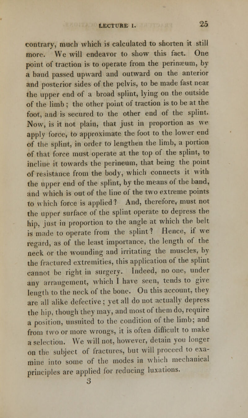 contrary, much which is calculated to shorten it still more. We will endeavor to show this fact. One point of traction is to operate from the perineum, by a band passed upward and outward on the anterior and posterior sides of the pelvis, to be made fast near the upper end of a broad splint, lying on the outside of the limb ; the other point of traction is to be at the foot, and is secured to the other end of the splint. Now, is it not plain, that just in proportion as we apply force, to approximate the foot to the lower end of the splint, in order to lengthen the limb, a portion of that force must operate at the top of the splint, to incline it towards the perineum, that being the point of resistance from the body, which connects it with the upper end of the splint, by the means of the band, and which is out of the line of the two extreme points to which force is applied? And, therefore, must not the upper surface of the splint operate to depress the hip, just in proportion to the angle at which the belt is made to operate from the splint? Hence, if we regard, as of the least importance, the length of the neck or the wounding and irritating the muscles, by the fractured extremities, this application of the splint cannot be right in surgery. Indeed, no one, under any arrangement, which I have seen, tends to give length to the neck of the bone. On this account, they are^all alike defective ; yet all do not actually depress the hip, though they may, and most of them do, require a position, unsuited to the condition of the limb; and from two or more wrongs, it is often difficult to make a selection. We will not, however, detain you longer on the subject of fractures, but will proceed to exa- mine into some of the modes in which mechanical principles are applied for reducing luxations. 3