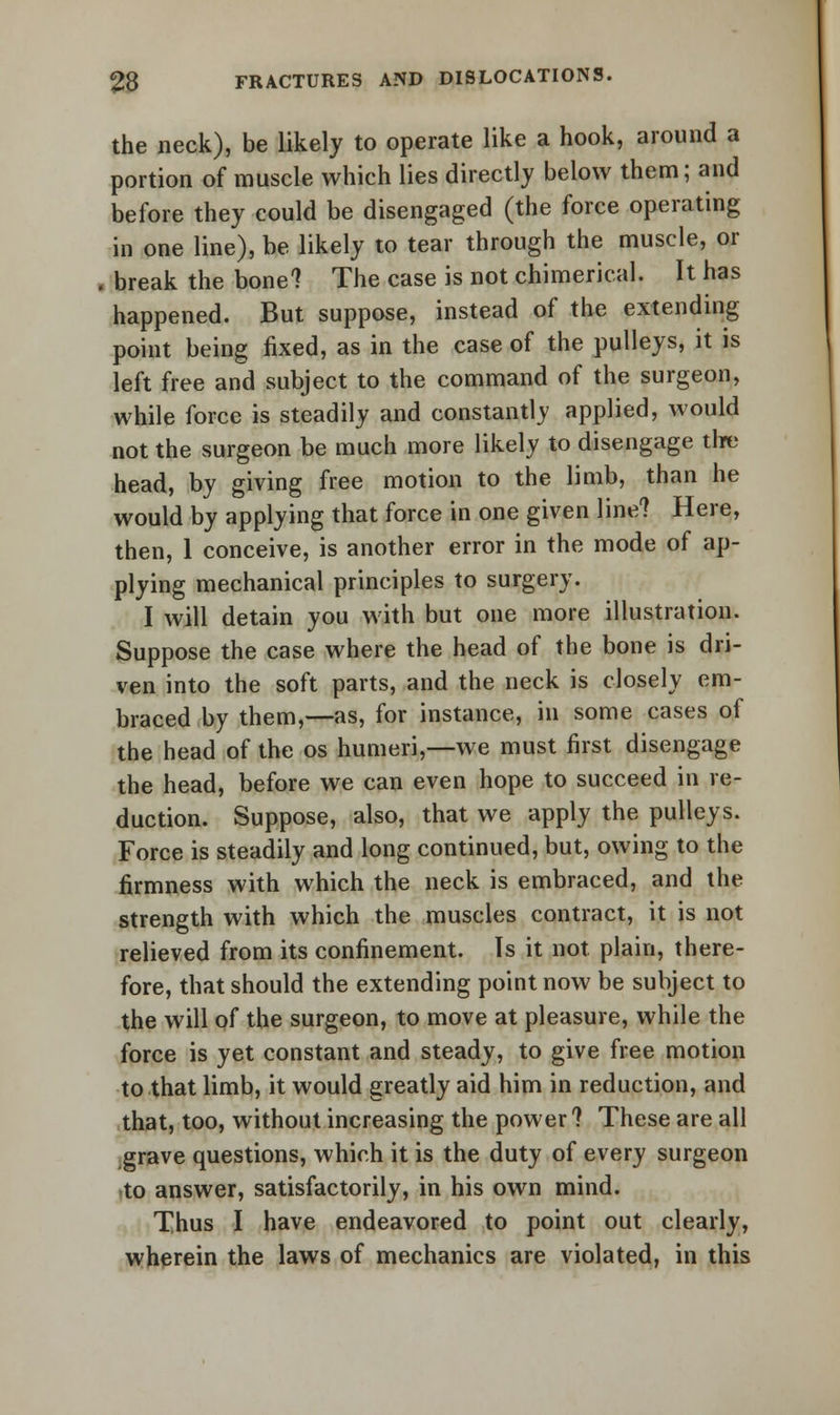 the neck), be likely to operate like a hook, around a portion of muscle which lies directly below them; and before they could be disengaged (the force operating in one line), be likely to tear through the muscle, or break the bone? The case is not chimerical. It has happened. But suppose, instead of the extending point being fixed, as in the case of the pulleys, it is left free and subject to the command of the surgeon, while force is steadily and constantly applied, would not the surgeon be much more likely to disengage the head, by giving free motion to the limb, than he would by applying that force in one given line? Here, then, 1 conceive, is another error in the mode of ap- plying mechanical principles to surgery. I will detain you with but one more illustration. Suppose the case where the head of the bone is dri- ven into the soft parts, and the neck is closely em- braced by them,—as, for instance, in some cases of the head of the os humeri,—we must first disengage the head, before we can even hope to succeed in re- duction. Suppose, also, that we apply the pulleys. Force is steadily and long continued, but, owing to the firmness with which the neck is embraced, and the strength with which the muscles contract, it is not relieved from its confinement. Is it not plain, there- fore, that should the extending point now be subject to the will of the surgeon, to move at pleasure, while the force is yet constant and steady, to give free motion to that limb, it would greatly aid him in reduction, and that, too, without increasing the power? These are all grave questions, which it is the duty of every surgeon to answer, satisfactorily, in his own mind. Thus I have endeavored to point out clearly, wherein the laws of mechanics are violated, in this