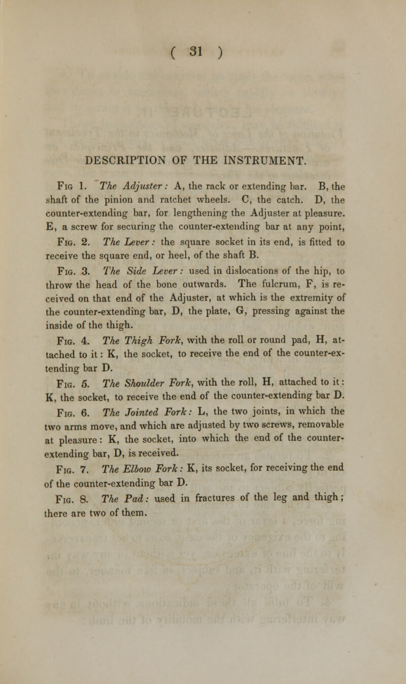 DESCRIPTION OF THE INSTRUMENT. Fig 1. The Adjuster: A, the rack or extending bar. B, the shaft of the pinion and ratchet wheels. C, the catch. D, the counter-extending bar, for lengthening the Adjuster at pleasure. E, a screw for securing the counter-extending bar at any point, Fig. 2. The Lever: the square socket in its end, is fitted to receive the square end, or heel, of the shaft B. Fig. 3. The Side Lever: used in dislocations of the hip, to throw the head of the bone outwards. The fulcrum, F, is re- ceived on that end of the Adjuster, at which is the extremity of the counter-extending bar, D, the plate, G, pressing against the inside of the thigh. Fig. 4. The Thigh Fork, with the roll or round pad, H, at- tached to it: K, the socket, to receive the end of the counter-ex- tending bar D. Fig. 5. The Shoulder Fork, with the roll, H, attached to it: K, the socket, to receive the end of the counter-extending bar D. Fig. 6. The Jointed Fork: L, the two joints, in which the two arms move, and which are adjusted by two screws, removable at pleasure: K, the socket, into which the end of the counter- extending bar, D, is received. Fig. 7. The Elbow Fork: K, its socket, for receiving the end of the counter-extending bar D. Fig. 8. The Pad: used in fractures of the leg and thigh; there are two of them.