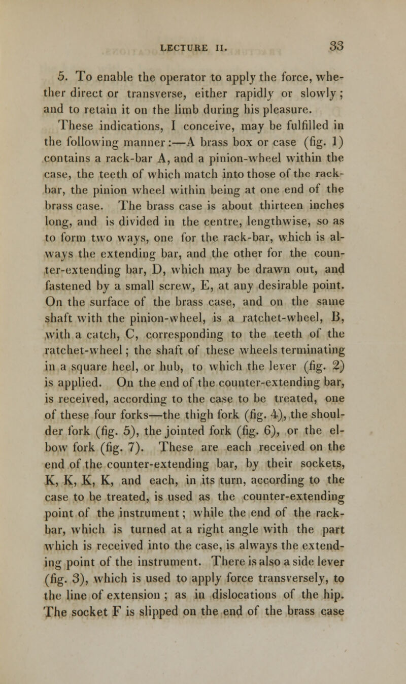 5. To enable the operator to apply the force, whe- ther direct or transverse, either rapidly or slowly; and to retain it on the limb during his pleasure. These indications, I conceive, may be fulfilled in the following manner:—A brass box or case (fig. 1) contains a rack-bar A, and a pinion-wheel within the case, the teeth of which match into those of the rack- bar, the pinion wheel within being at one end of the brass case. The brass case is about thirteen inches long, and is divided in the centre, lengthwise, so as to form two ways, one for the rack-bar, which is al- ways the extending bar, and the other for the coun- ter-extending bar, D, which may be drawn out, and fastened by a small screw, E, at any desirable point. On the surface of the brass case, and on the same shaft with the pinion-wheel, is a ratchet-wheel, B, with a catch, C, corresponding to the teeth of the ratchet-wheel; the shaft of these wheels terminating in a square heel, or hub, to which the lever (fig. 2) is applied. On the end of the counter-extending bar, is received, according to the case to be treated, one of these four forks—the thigh fork (fig. 4), the shoul- der fork (fig. 5), the jointed fork (fig. 6), or the el- bow fork (fig. 7). These are each received on the end of the counter-extending bar, by their sockets, K, K, K, K, and each, in its turn, according to the case to be treated, is used as the counter-extending point of the instrument; while the end of the rack- bar, which is turned at a right angle with the part which is received into the case, is always the extend- ing point of the instrument. There is also a side lever (fig. 3), which is used to apply force transversely, to the line of extension ; as in dislocations of the hip. The socket F is slipped on the end of the brass case