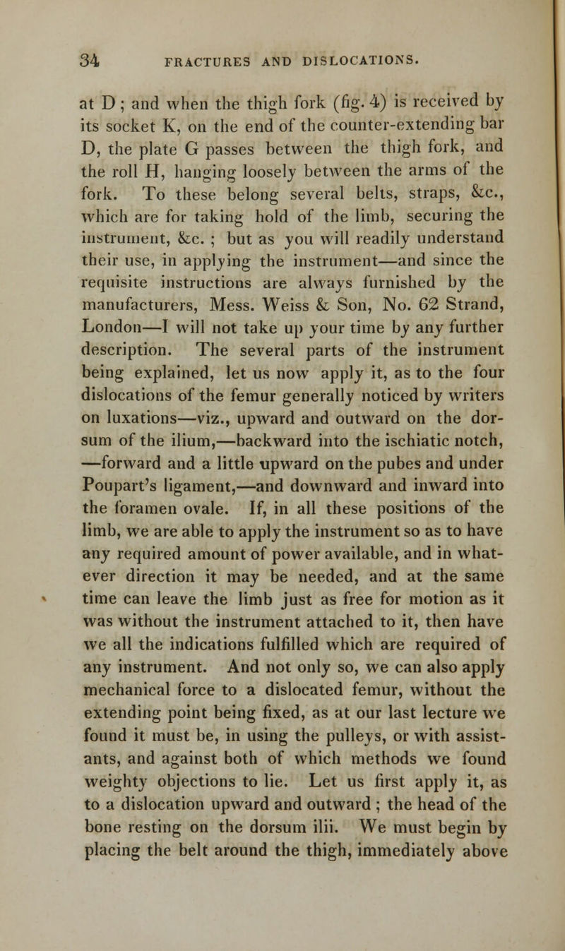 at D; and when the thigh fork (fig. 4) is received by its socket K, on the end of the counter-extending bar D, the plate G passes between the thigh fork, and the roll H, hanging loosely between the arms of the fork. To these belong several belts, straps, &c, which are for taking hold of the limb, securing the instrument, &c. ; but as you will readily understand their use, in applying the instrument—and since the requisite instructions are always furnished by the manufacturers, Mess. Weiss & Son, No. 62 Strand, London—I will not take up your time by any further description. The several parts of the instrument being explained, let us now apply it, as to the four dislocations of the femur generally noticed by writers on luxations—viz., upward and outward on the dor- sum of the ilium,—backward into the ischiatic notch, —forward and a little upward on the pubes and under Poupart's ligament,—and downward and inward into the foramen ovale. If, in all these positions of the limb, we are able to apply the instrument so as to have any required amount of power available, and in what- ever direction it may be needed, and at the same time can leave the limb just as free for motion as it was without the instrument attached to it, then have we all the indications fulfilled which are required of any instrument. And not only so, we can also apply mechanical force to a dislocated femur, without the extending point being fixed, as at our last lecture we found it must be, in using the pulleys, or with assist- ants, and against both of which methods we found weighty objections to lie. Let us first apply it, as to a dislocation upward and outward ; the head of the bone resting on the dorsum ilii. We must begin by placing the belt around the thigh, immediately above