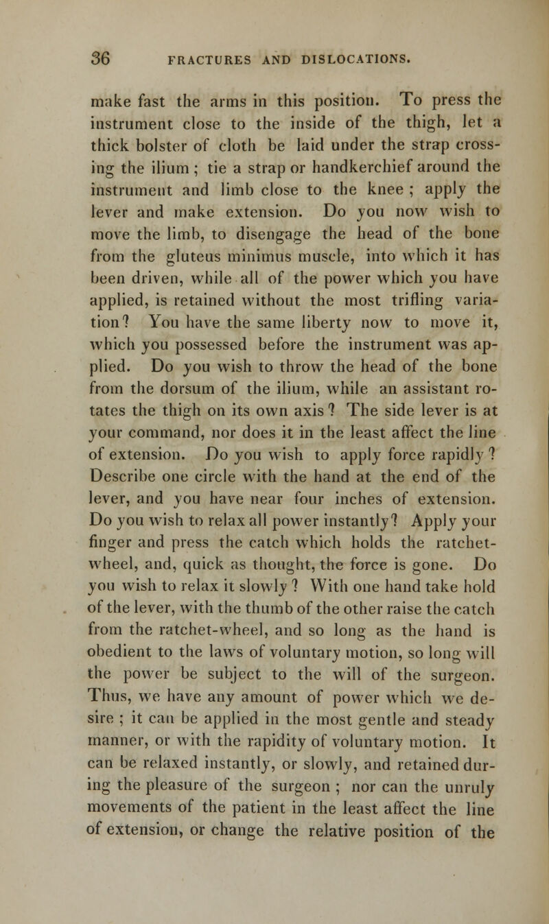 make fast the arms in this position. To press the instrument close to the inside of the thigh, let a thick bolster of cloth be laid under the strap cross- ing the ilium ; tie a strap or handkerchief around the instrument and limb close to the knee ; apply the lever and make extension. Do you now wish to move the limb, to disengage the head of the bone from the gluteus minimus muscle, into which it has been driven, while all of the power which you have applied, is retained without the most trifling varia- tion? You have the same liberty now to move it, which you possessed before the instrument was ap- plied. Do you wish to throw the head of the bone from the dorsum of the ilium, while an assistant ro- tates the thigh on its own axis ? The side lever is at your command, nor does it in the least affect the line of extension. Do you wish to apply force rapidly ? Describe one circle with the hand at the end of the lever, and you have near four inches of extension. Do you wish to relax all power instantly? Apply your finger and press the catch which holds the ratchet- wheel, and, quick as thought, the force is gone. Do you wish to relax it slowly ? With one hand take hold of the lever, with the thumb of the other raise the catch from the ratchet-wheel, and so long as the hand is obedient to the laws of voluntary motion, so long will the power be subject to the will of the surgeon. Thus, we have any amount of power which we de- sire ; it can be applied in the most gentle and steady manner, or with the rapidity of voluntary motion. It can be relaxed instantly, or slowly, and retained dur- ing the pleasure of the surgeon ; nor can the unruly movements of the patient in the least affect the line of extension, or change the relative position of the