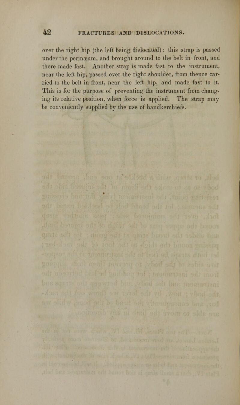 over the right hip (the left being dislocated): this strap is passed under the perinseum, and brought around to the belt in front, and there made fast. Another strap is made fast to the instrument, near the left hip, passed over the right shoulder, from thence car- ried to the belt in front, near the left hip, and made fast to it. This is for the purpose of preventing the instrument from chang- ing its relative position, when force is applied. The strap may be conveniently supplied by the use of handkerchiefs.