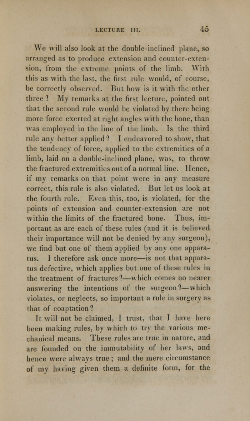 We will also look at the double-inclined plane, so arranged as to produce extension and counter-exten- sion, from the extreme points of the limb. With this as with the last, the first rule would, of course, be correctly observed. But how is it with the other three ? My remarks at the first lecture, pointed out that the second rule would be violated by there being more force exerted at right angles with the bone, than was employed in the line of the limb. Is the third rule any better applied? I endeavored to show, that the tendency of force, applied to the extremities of a limb, laid on a double-inclined plane, was, to throw the fractured extremities out of a normal line. Hence, if my remarks on that point were in any measure correct, this rule is also violated. But let us look at the fourth rule. Even this, too, is violated, for the points of extension and counter-extension are not within the limits of the fractured bone. Thus, im- portant as are each of these rules (and it is believed their importance will not be denied by any surgeon), we find but one of them applied by any one appara- tus. I therefore ask once more—is not that appara- tus defective, which applies but one of these rules in the treatment of fractures?—which comes no nearer answering the intentions of the surgeon?—which violates, or neglects, so important a rule in surgery as that of coaptation? It will not be claimed, I trust, that I have here been making rules, by which to try the various me- chanical means. These rules are true in nature, and are founded on the immutability of her laws, and hence were always true ; and the mere circumstance of my having given them a definite form, for the