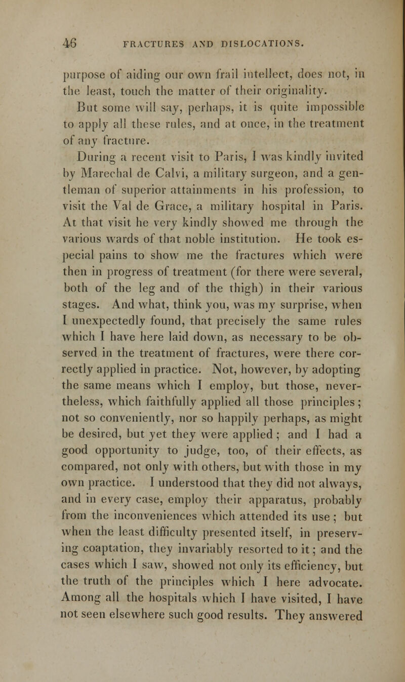 purpose of aiding our own frail intellect, does not, in the least, touch the matter of their originality. But some will say, perhaps, it is quite impossible to apply all these rules, and at once, in the treatment of any fracture. During a recent visit to Paris, I was kindly invited by Marechal de Calvi, a military surgeon, and a gen- tleman of superior attainments in his profession, to visit the Val de Grace, a military hospital in Paris. At that visit he very kindly showed me through the various wards of that noble institution. He took es- pecial pains to show me the fractures which were then in progress of treatment (for there were several, both of the leg and of the thigh) in their various stages. And what, think you, was my surprise, when I unexpectedly found, that precisely the same rules which I have here laid down, as necessary to be ob- served in the treatment of fractures, were there cor- rectly applied in practice. Not, however, by adopting the same means which I employ, but those, never- theless, which faithfully applied all those principles ; not so conveniently, nor so happily perhaps, as might be desired, but yet they were applied ; and I had a good opportunity to judge, too, of their effects, as compared, not only with others, but with those in my own practice. I understood that they did not always, and in every case, employ their apparatus, probably from the inconveniences which attended its use; but when the least difficulty presented itself, in preserv- ing coaptation, they invariably resorted to it; and the cases which I saw, showed not only its efficiency, but the truth of the principles which I here advocate. Among all the hospitals which I have visited, I have not seen elsewhere such good results. They answered
