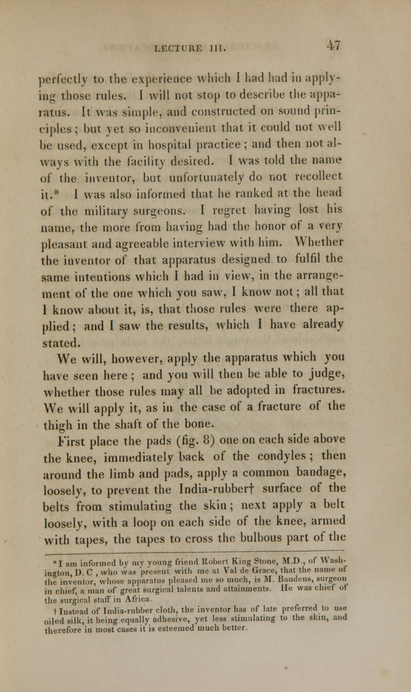 perfectly to the experience which I had had in apply- ing those rules. 1 will not stop to describe the appa- ratus. It was simple, and constructed on sound prin- ciples ; but yet so inconvenient that it could not well be used, except in hospital practice ; and then not al- ways with the facility desired. I was told the name of the inventor, but unfortunately do not recollect it.* I was also informed that he ranked at the head of the military surgeons. I regret having lost his name, the more from having had the honor of a very pleasant and agreeable interview with him. Whether the inventor of that apparatus designed to fulfil the same intentions which I had in view, in the arrange- ment of the one which you saw, I know not; all that 1 know about it, is, that those rules were there ap- plied ; and I saw the results, which I have already stated. We will, however, apply the apparatus which you have seen here; and you will then be able to judge, whether those rules may all be adopted in fractures. We will apply it, as in the case of a fracture of the thigh in the shaft of the bone. First place the pads (fig. 8) one on each side above the knee, immediately back of the condyles ; then around the limb and pads, apply a common bandage, loosely, to prevent the India-rubberf surface of the belts from stimulating the skin; next apply a belt loosely, with a loop on each side of the knee, armed with tapes, the tapes to cross the bulbous part of the *I am informed by my voung friend Robert King Stone, M.D., of Wash- ington, 1). C , who was present with me at Val de Grace, that the name of the inventor, whose apparatus pleased me so much, is M. Baudens, surgeon in chief, a man of great surgical talents and attainments. He was chief of the surgical statf in Africa. t Instead of India-rubber cloth, the inventor has of late preferred to use oiled silk, it being equally adhesive, yet less stimulating to the skin, and therefore in most cases itis esteemed much better.