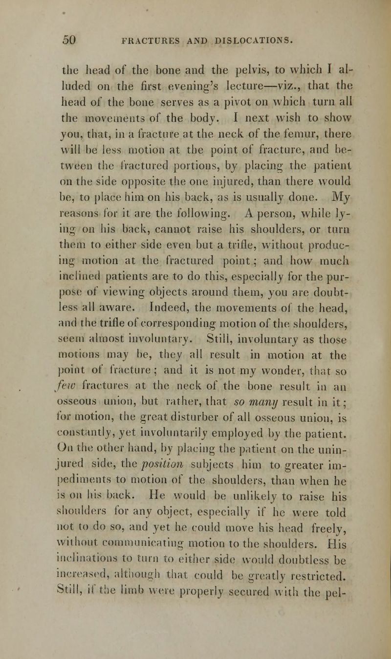 the head of the bone and the pelvis, to which I al- luded on the first evening's lecture—viz., that the head of the bone serves as a pivot on which turn all the movements of the body. I next wish to show you, that, in a fracture at the neck of the femur, there will be less motion at the point of fracture, and be- tween the fractured portions, by placing the patient on the side opposite the one injured, than there would be, to place him on his back, as is usually done. My reasons for it are the following. A person, while ly- ing on his back, cannot raise his shoulders, or turn them to either side even but a trifle, without produc- ing motion at the fractured point; and how much inclined patients are to do this, especially for the pur- pose of viewing objects around them, you are doubt- less all aware. Indeed, the movements of the head, and the trifle of corresponding motion of the shoulders, seem almost involuntary. Still, involuntary as those motions may be, they all result in motion at the point of fracture; and it is not my wonder, that so few fractures at the neck of the bone result in an osseous union, but rather, that so many result in it; for motion, the great disturber of all osseous union, is constantly, yet involuntarily employed by the patient. On the other hand, by placing the patient on the unin- jured side, the position subjects him to greater im- pediments to motion of the shoulders, than when he is on his back. He would be unlikely to raise his shoulders for any object, especially if he were told not to do so, and yet he could move his head freely, without communicating motion to the shoulders. His inclinations to turn to either side would doubtless be increased, although that could be greatly restricted. Still, if the limb were properly secured with the pel-
