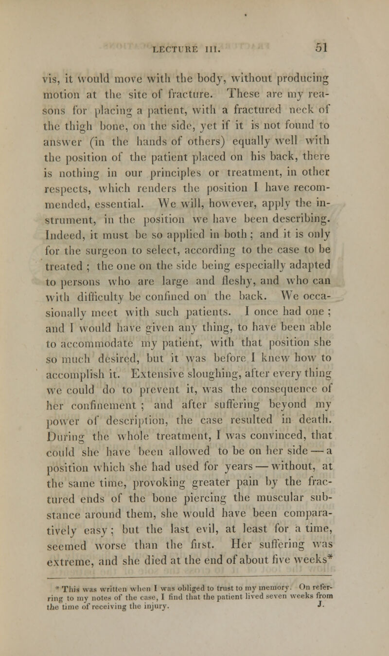 vis, it would move with the body, without producing motion at the site of fracture. These are my rea- sons for placing a patient, with a fractured neck of the thigh hone, on the side, yet if it is not found to answer (in the hands of others) equally well with the position of the patient placed on his back, there is nothing in our principles or treatment, in other respects, which renders the position I have recom- mended, essential. We will, however, apply the in- strument, in the position we have been describing. Indeed, it must be so applied in both ; and it is only for the surgeon to select, according to the case to be treated ; the one on the side being especially adapted to persons who are large and fleshy, and who can with difficulty be confined on the back. We occa- sionally meet with such patients. I once had one : and I would have given any thing, to have been able to accommodate my patient, with that position she so much desired, but it was before I knew how to accomplish it. Extensive sloughing, after every thing we could do to prevent it, was the consequence of her confinement ; and after suffering beyond my power of description, the case resulted in death. During the whole treatment, I was convinced, that could she have been allowed to be on her side — a position which she had used for years — without, at the same time, provoking greater pain by the frac- tured ends of the bone piercing the muscular sub- stance around them, she would have been compara- tively easy : but the last evil, at least for a time, seemed worse than the fust. Her suffering was extreme, and she died at the end of about five weeks* * This was written when I was obliged to trust to my memory. On refer- ring to my notes of the case, I find that the patient lived seven weeks from the time of receiving the injury. J-