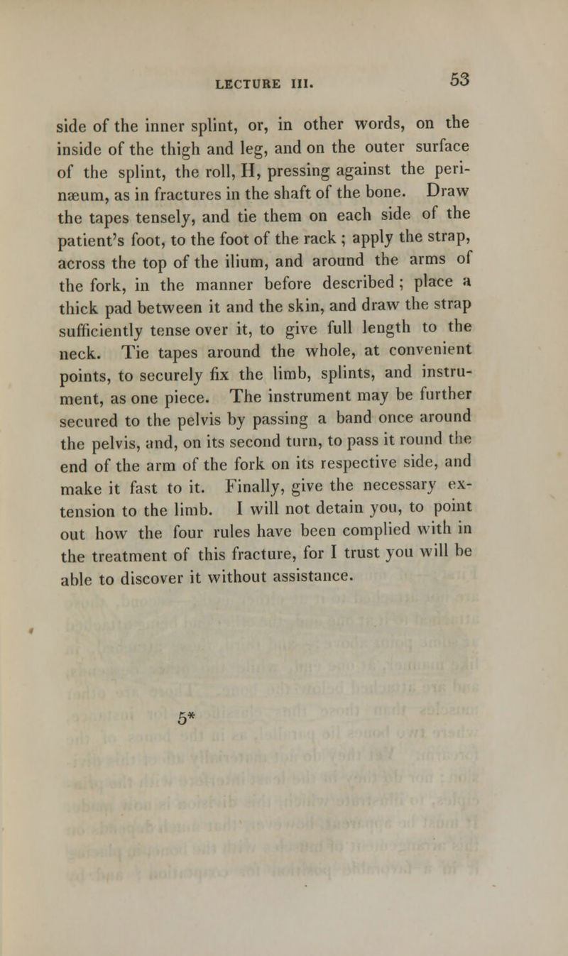 side of the inner splint, or, in other words, on the inside of the thigh and leg, and on the outer surface of the splint, the roll, H, pressing against the peri- nseum, as in fractures in the shaft of the bone. Draw the tapes tensely, and tie them on each side of the patient's foot, to the foot of the rack ; apply the strap, across the top of the ilium, and around the arms of the fork, in the manner before described; place a thick pad between it and the skin, and draw the strap sufficiently tense over it, to give full length to the neck. Tie tapes around the whole, at convenient points, to securely fix the limb, splints, and instru- ment, as one piece. The instrument may be further secured to the pelvis by passing a band once around the pelvis, and, on its second turn, to pass it round the end of the arm of the fork on its respective side, and make it fast to it. Finally, give the necessary ex- tension to the limb. I will not detain you, to point out how the four rules have been complied with in the treatment of this fracture, for I trust you will be able to discover it without assistance.
