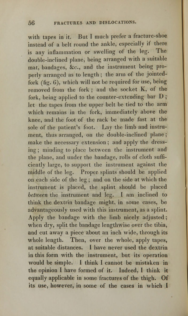 with tapes in it. But I much prefer a fracture-shoe instead of a belt round the ankle, especially if there is any inflammation or swelling of the leg. The double-inclined plane, being arranged with a suitable mat, bandages, &c, and the instrument being pro- perly arranged as to length; the arm of the jointed- fork (fig. 6), which will not be required for use, being removed from the fork ; and the socket K, of the fork, being applied to the counter-extending bar D ; let the tapes from the upper belt be tied to the arm which remains in the fork, immediately above the knee, and the foot of the rack be made fast at the sole of the patient's foot. Lay the limb and instru- ment, thus arranged, on the double-inclined plane; make the necessary extension; and apply the dress- ing ; minding to place between the instrument and the plane, and under the bandage, rolls of cloth suffi- ciently large, to support the instrument against the middle of the leg. Proper splints should be applied on each side of the leg ; and on the side at which the instrument is placed, the splint should be placed between the instrument and leg. I am inclined to think the dextrin bandage might, in some cases, be advantageously used with this instrument, as a splint. Apply the bandage with the limb nicely adjusted; when dry, split the bandage lengthwise over the tibia, and cut away a piece about an inch wide, through its whole length. Then, over the whole, apply tapes, at suitable distances. I have never used the dextrin in this form with the instrument, but its operation would be simple. I think I cannot be mistaken in the opinion I have formed of it. Indeed, I think it equally applicable in some fractures of the thigh. Of its use, however, in some of the cases in which I