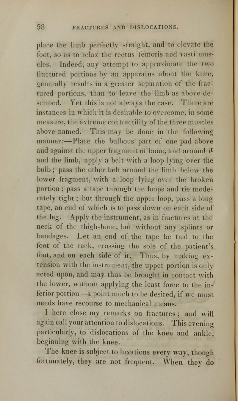 place the limb perfectly straight, and to elevate the foot, so as to relax the rectus femoris and vasti mus- cles. Indeed, any attempt to approximate the two fractured portions by an apparatus about the knee, generally results in a greater separation of the frac- tured portions, than to leave the limb as above de- scribed. Yet this is not always the case. There are instances in which it is desirable to overcome, in some measure, the extreme contractility of the three muscles above named. This may be done in the following maimer:—Place the bulbous part of one pad above and against the upper fragment of bone, and around it and the limb, apply a belt with a loop lying over the bulb; pass the other belt around the limb below the lower fragment, with a loop lying over the broken portion ; pass a tape through the loops and tie mode- rately tight; but through the upper loop, pass a long tape, an end of which is to pass down on each side of the leg. Apply the instrument, as in fractures at the neck of the thigh-bone, but without any splints or bandages. Let an end of the tape be tied to the foot of the rack, crossing the sole of the patient's foot, and on each side of it. Thus, by making ex- tension with the instrument, the upper portion is only acted upon, and may thus be brought in contact with the lower, without applying the least force to the in- ferior portion—a point much to be desired, if we must needs have recourse to mechanical means. I here close my remarks on fractures ; and will again call your attention to dislocations. This evening particularly, to dislocations of the knee and ankle, beginning with the knee. The knee is subject to luxations every way, though fortunately, they are not frequent. When they do