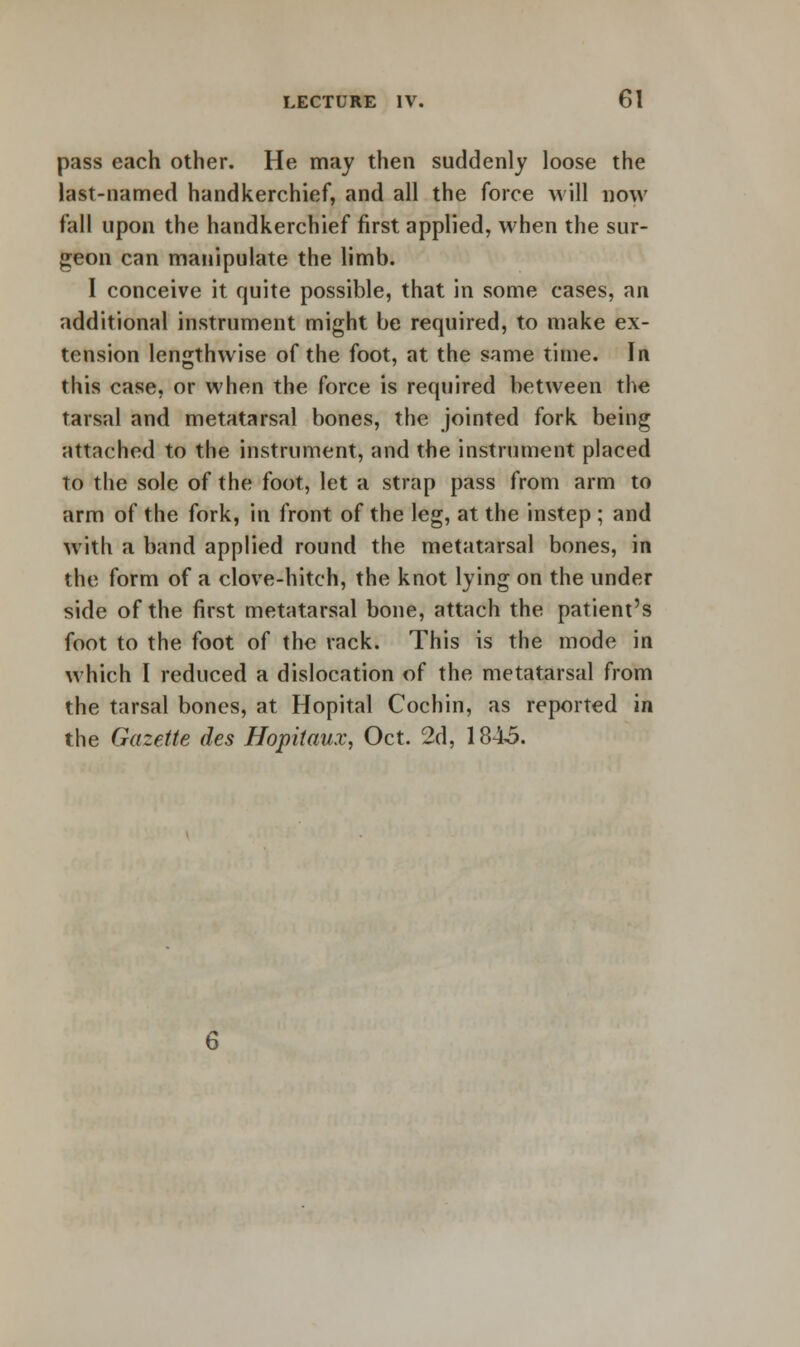 pass each other. He may then suddenly loose the last-named handkerchief, and all the force will now fall upon the handkerchief first applied, when the sur- geon can manipulate the limb. I conceive it quite possible, that in some cases, an additional instrument might be required, to make ex- tension lengthwise of the foot, at the same time. In this case, or when the force is required between the tarsal and metatarsal bones, the jointed fork being attached to the instrument, and the instrument placed to the sole of the foot, let a strap pass from arm to arm of the fork, in front of the leg, at the instep ; and with a band applied round the metatarsal bones, in the form of a clove-hitch, the knot lying on the under side of the first metatarsal bone, attach the patient's foot to the foot of the rack. This is the mode in which I reduced a dislocation of the metatarsal from the tarsal bones, at Hopital Cochin, as reported in the Gazette des Hopitaux, Oct. 2d, 1845.