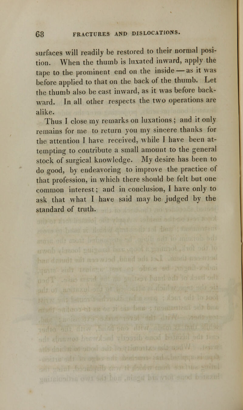 surfaces will readily be restored to their normal posi- tion. When the thumb is luxated inward, apply the tape to the prominent end on the inside — as it was before applied to that on the back of the thumb. Let the thumb also be cast inward, as it was before back- ward. In all other respects the two operations are alike. Thus I close my remarks on luxations ; and it only remains for me to return you my sincere thanks for the attention I have received, while I have been at- tempting to contribute a small amount to the general stock of surgical knowledge. My desire has been to do good, by endeavoring to improve the practice of that profession, in which there should be felt but one common interest; and in conclusion, I have only to ask that what I have said may be judged by the standard of truth.