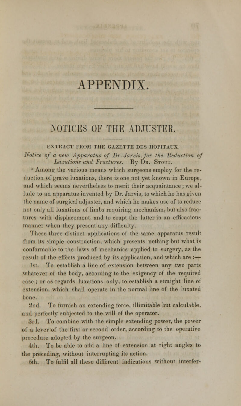 APPENDIX. NOTICES OF THE ADJUSTER. EXTRACT FROM THE GAZETTE DES HOPITAUX. Notice of a new Apparatus of Dr. Jarlis, for the Reduction of Luxations and Fractures. By Dr. Stout.  Among the various means which surgeons employ for the re- duction of grave luxations, there is one not yet known in Europe. and which seems nevertheless to merit their acquaintance ; we al- lude to an apparatus invented by Dr. Jarvis, to which he has given the name of surgical adjuster, and which he makes use of to reduce not only all luxations of limbs requiring mechanism, but also frac- tures with displacement, and to coapt the latter in an efficacious manner when they present any difficulty. These three distinct applications of the same apparatus result from its simple construction, which presents nothing but what is conformable to the laws of mechanics applied to surgery, as the result of the effects produced by its application, and which are :— 1st. To establish a line of extension between any two parts whatever of the body, according to the exigency of the required case ; or as regards luxations only, to establish a straight line of extension, which shall operate in the normal line of the luxated bone. 2nd. To furnish an extending force, illimitable but calculable, and perfectly subjected to the will of the operator. 3rd. To combine with the simple extending power, the power of a lever of the first or second order, according to the operative procedure adopted by the surgeon. 4th. To be able to add a line of extension at right angles to the preceding, without interrupting its action. fith. To fulfil all these different indications without interfer-