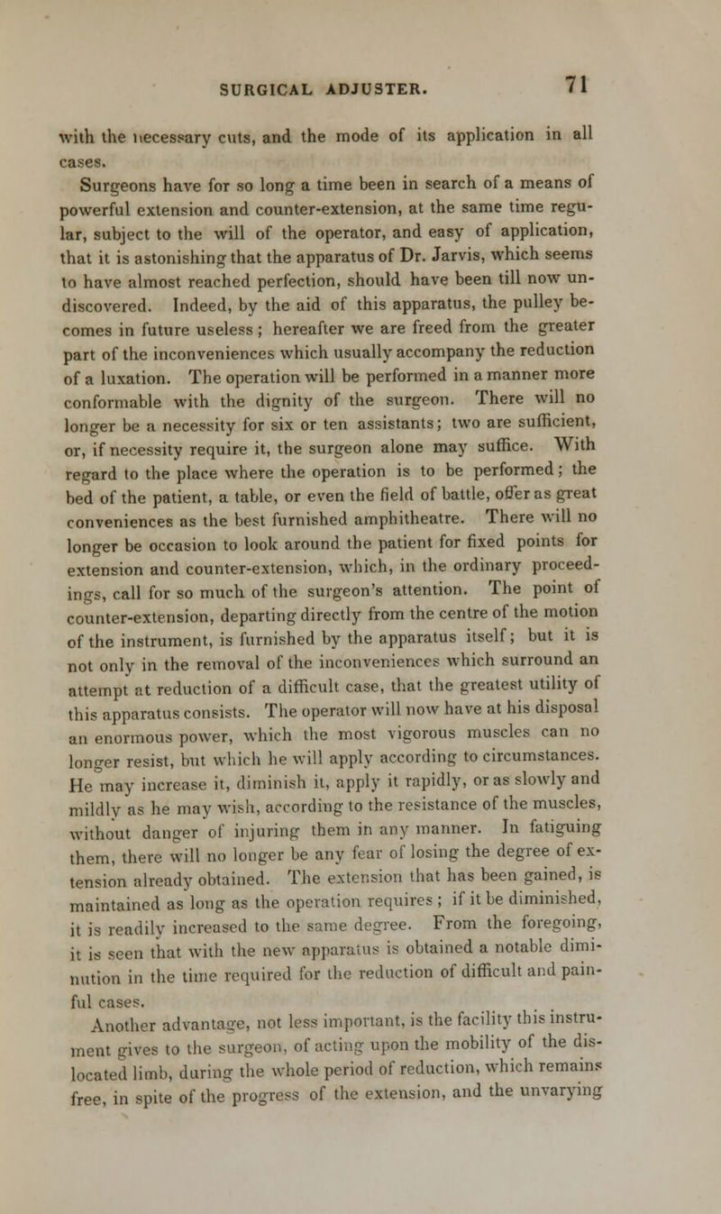 with the necessary cuts, and the mode of its application in all cases Surgeons have for so long a time been in search of a means of powerful extension and counter-extension, at the same time regu- lar, subject to the will of the operator, and easy of application, that it is astonishing that the apparatus of Dr. Jarvis, which seems to have almost reached perfection, should have been till now un- discovered. Indeed, by the aid of this apparatus, the pulley be- comes in future useless; hereafter we are freed from the greater part of the inconveniences which usually accompany the reduction of a luxation. The operation will be performed in a manner more conformable with the dignity of the surgeon. There will no longer be a necessity for six or ten assistants; two are sufficient, or, if necessity require it, the surgeon alone may suffice. With regard to the place where the operation is to be performed; the bed of the patient, a table, or even the field of battle, offer as great conveniences as the best furnished amphitheatre. There will no longer be occasion to look around the patient for fixed points for extension and counter-extension, which, in the ordinary proceed- ings, call for so much of the surgeon's attention. The point of counter-extension, departing directly from the centre of the motion of the instrument, is furnished by the apparatus itself; but it is not only in the removal of the inconveniences which surround an attempt at reduction of a difficult case, that the greatest utility of this apparatus consists. The operator will now have at his disposal an enormous power, which the most vigorous muscles can no longer resist, but which he will apply according to circumstances. He may increase it, diminish it, apply it rapidly, or as sloAvly and mildly as he may wish, according to the resistance of the muscles, without danger of injuring them in any manner. In fatiguing them, there will no longer be any fear of losing the degree of ex- tension already obtained. The extension that has been gained, is maintained as long as the operation requires; if it be diminished, it is readily increased to the same degree. From the foregoing, it is seen that with the new apparatus is obtained a notable dimi- nution in the time required for the reduction of difficult and pain- ful cases. Another advantage, not less important, is the facility this instru- ment gives to the surgeon, of acting upon the mobility of the dis- located limb, during the whole period of reduction, which remains free, in spite of the progress of the extension, and the unvarying