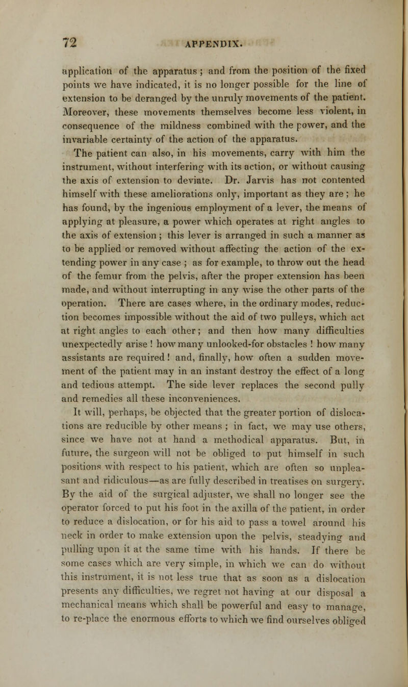 application of the apparatus ; and from the position of the fixed points we have indicated, it is no longer possible for the line of extension to be deranged by the unruly movements of the patient. Moreover, these movements themselves become less violent, in consequence of the mildness combined with the power, and the invariable certainty of the action of the apparatus. The patient can also, in his movements, carry with him the instrument, without interfering with its action, or without causing the axis of extension to deviate. Dr. Jarvis has not contented himself with these ameliorations only, important as they are ; he has found, by the ingenious employment of a lever, the means of applying at pleasure, a power which operates at right angles to the axis of extension ; this lever is arranged in such a manner as to be applied or removed without affecting the action of the ex- tending power in any case ; as for example, to throw out the head of the femur from the pelvis, after the proper extension has been made, and without interrupting in any wise the other parts of the operation. There are cases where, in the ordinary modes, reduc- tion becomes impossible without the aid of two pulleys, which act at right angles to each other; and then how many difficulties unexpectedly arise ! how many unlooked-for obstacles ! how many assistants are required! and, finally, how often a sudden move- ment of the patient may in an instant destroy the effect of a long and tedious attempt. The side lever replaces the second pully and remedies all these inconveniences. It will, perhaps, be objected that the greater portion of disloca- tions are reducible by other means ; in fact, we may use others, since we have not at hand a methodical apparatus. But, in future, the surgeon will not be obliged to put himself in such positions with respect to his patient, which are often so unplea- sant and ridiculous—as are fully described in treatises on surgery. By the aid of the surgical adjuster, we shall no longer see the operator forced to put his foot in the axilla of the patient, in order to reduce a dislocation, or for his aid to pass a towel around his neck in order to make extension upon the pelvis, steadying and pulling upon it at the same time with his hands. If there be some cases which are very simple, in which we can do Avithout this instrument, it is not less true that as soon as a dislocation presents any difficulties, we regret not having at our disposal a mechanical means which shall be powerful and easy to manage, to re-place the enormous efforts to which we find ourselves obliged